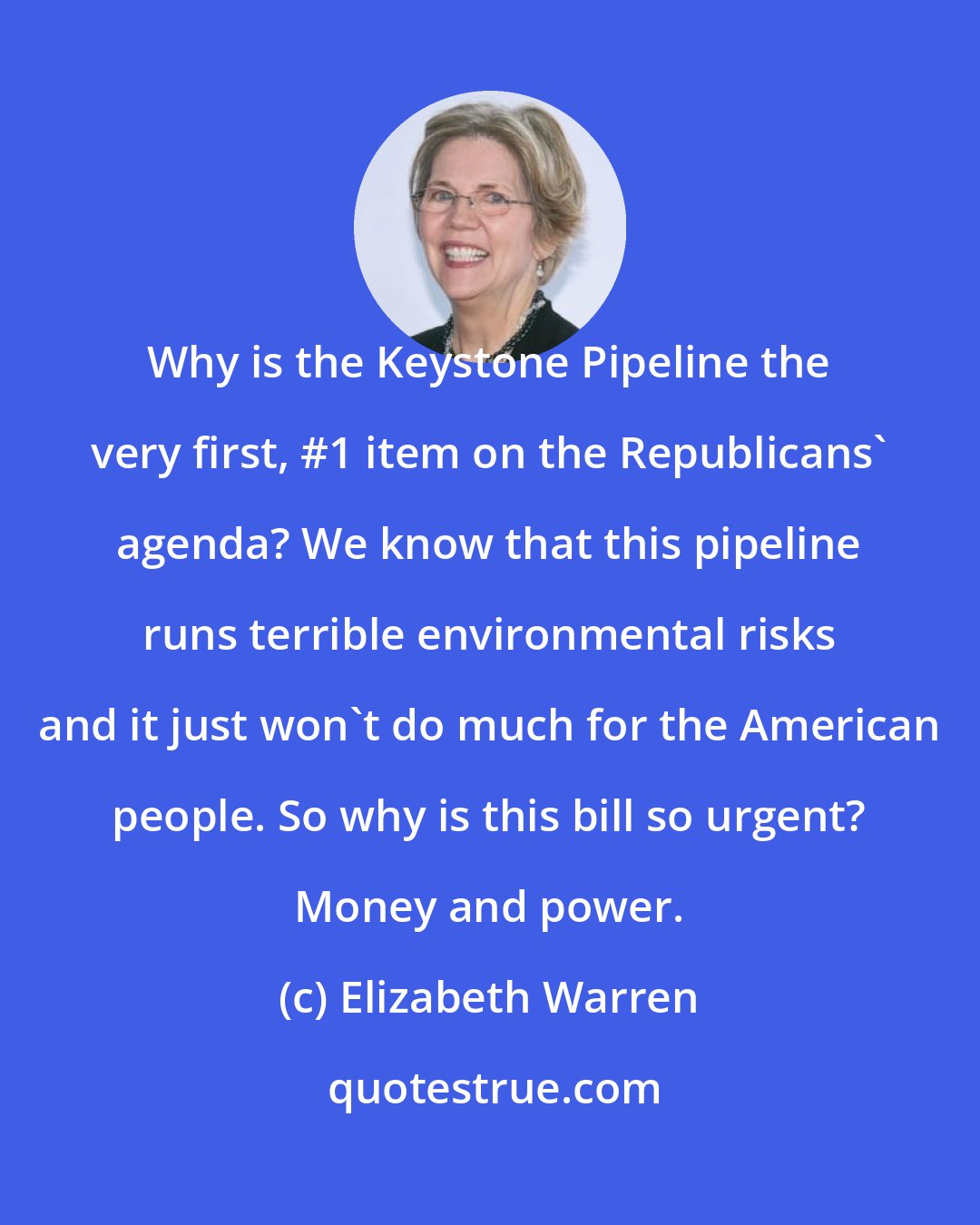 Elizabeth Warren: Why is the Keystone Pipeline the very first, #1 item on the Republicans' agenda? We know that this pipeline runs terrible environmental risks and it just won't do much for the American people. So why is this bill so urgent? Money and power.