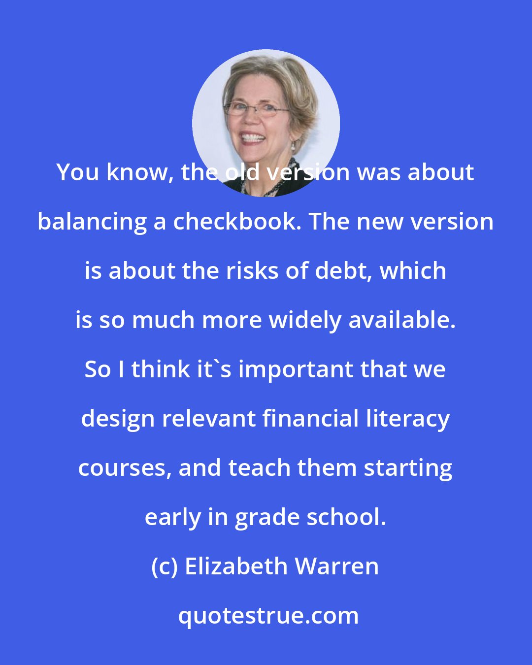 Elizabeth Warren: You know, the old version was about balancing a checkbook. The new version is about the risks of debt, which is so much more widely available. So I think it's important that we design relevant financial literacy courses, and teach them starting early in grade school.