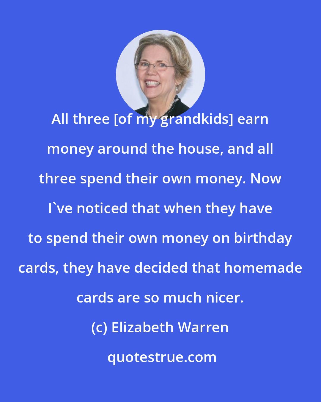 Elizabeth Warren: All three [of my grandkids] earn money around the house, and all three spend their own money. Now I've noticed that when they have to spend their own money on birthday cards, they have decided that homemade cards are so much nicer.