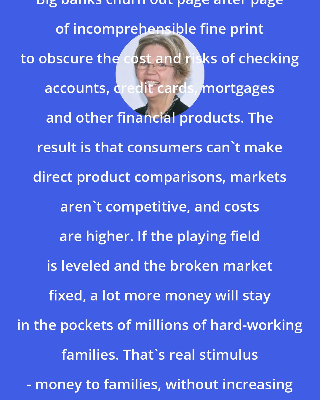 Elizabeth Warren: Big banks churn out page after page of incomprehensible fine print to obscure the cost and risks of checking accounts, credit cards, mortgages and other financial products. The result is that consumers can't make direct product comparisons, markets aren't competitive, and costs are higher. If the playing field is leveled and the broken market fixed, a lot more money will stay in the pockets of millions of hard-working families. That's real stimulus - money to families, without increasing our national debt.