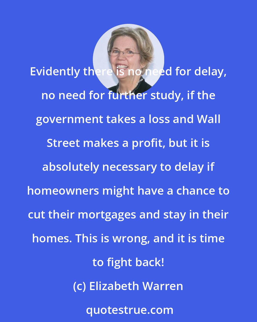 Elizabeth Warren: Evidently there is no need for delay, no need for further study, if the government takes a loss and Wall Street makes a profit, but it is absolutely necessary to delay if homeowners might have a chance to cut their mortgages and stay in their homes. This is wrong, and it is time to fight back!