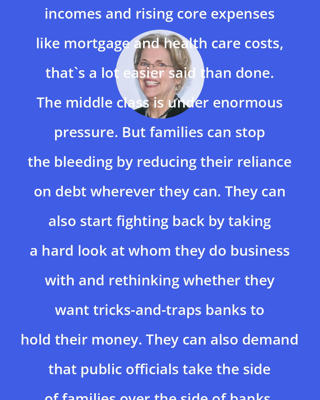 Elizabeth Warren: Get out of debt. In a world of stagnant incomes and rising core expenses like mortgage and health care costs, that's a lot easier said than done. The middle class is under enormous pressure. But families can stop the bleeding by reducing their reliance on debt wherever they can. They can also start fighting back by taking a hard look at whom they do business with and rethinking whether they want tricks-and-traps banks to hold their money. They can also demand that public officials take the side of families over the side of banks.