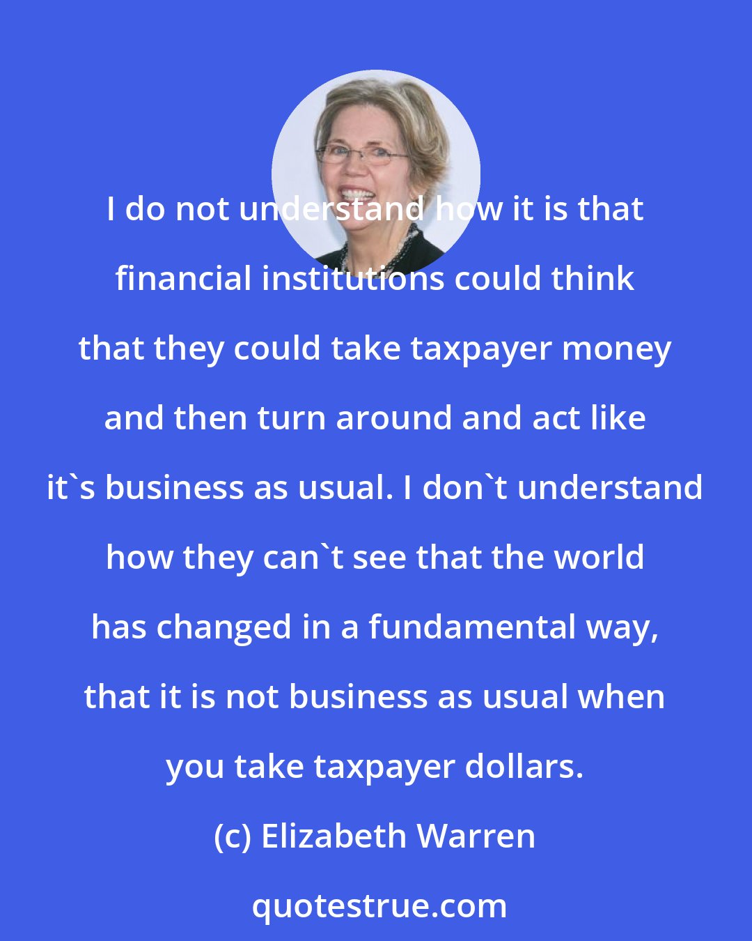 Elizabeth Warren: I do not understand how it is that financial institutions could think that they could take taxpayer money and then turn around and act like it's business as usual. I don't understand how they can't see that the world has changed in a fundamental way, that it is not business as usual when you take taxpayer dollars.