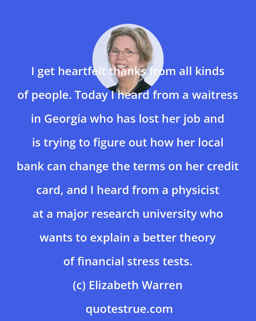 Elizabeth Warren: I get heartfelt thanks from all kinds of people. Today I heard from a waitress in Georgia who has lost her job and is trying to figure out how her local bank can change the terms on her credit card, and I heard from a physicist at a major research university who wants to explain a better theory of financial stress tests.