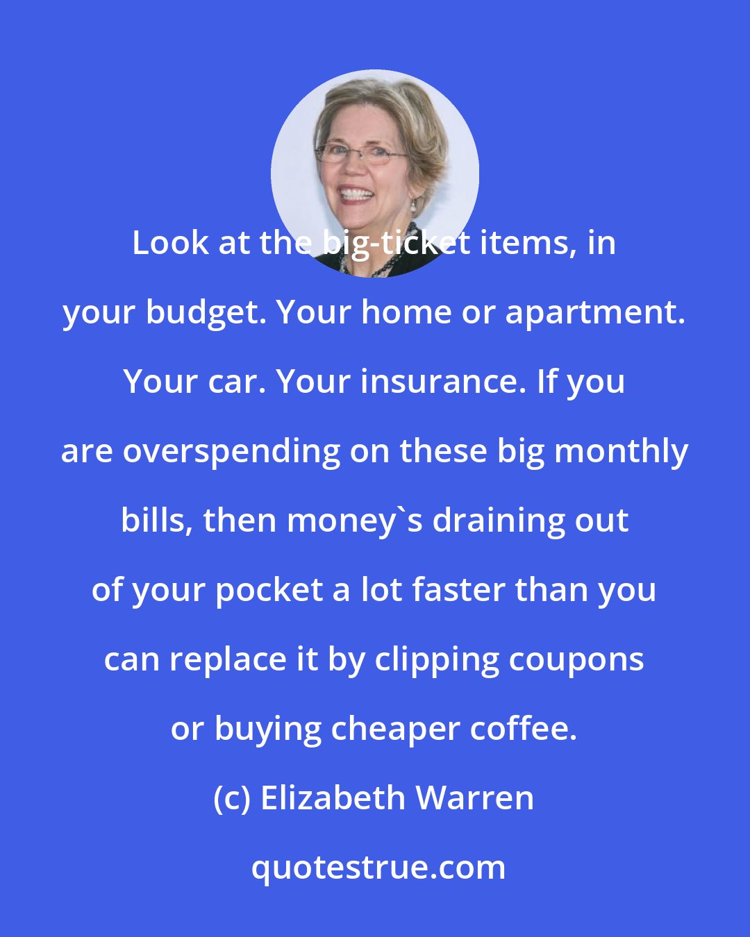 Elizabeth Warren: Look at the big-ticket items, in your budget. Your home or apartment. Your car. Your insurance. If you are overspending on these big monthly bills, then money's draining out of your pocket a lot faster than you can replace it by clipping coupons or buying cheaper coffee.