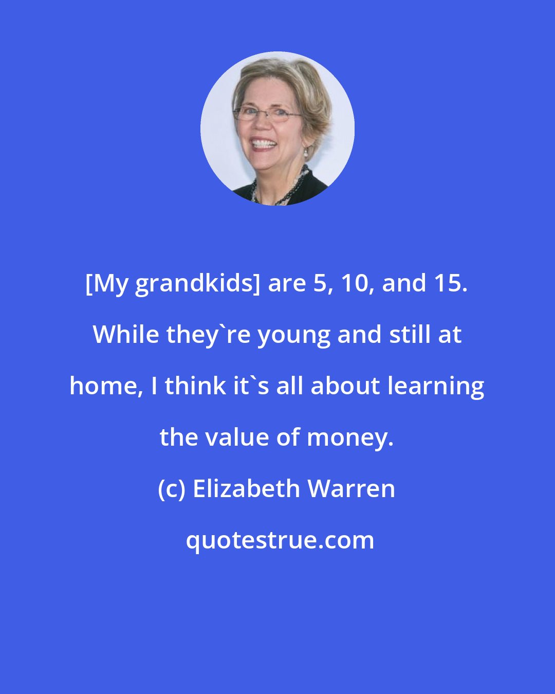 Elizabeth Warren: [My grandkids] are 5, 10, and 15. While they're young and still at home, I think it's all about learning the value of money.