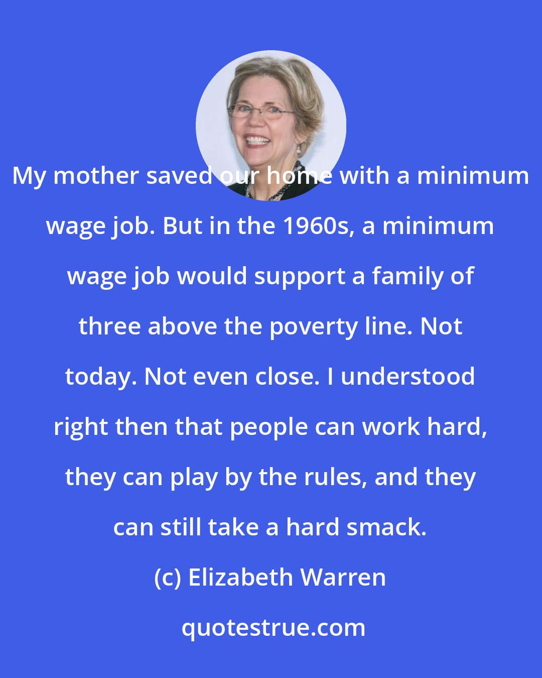 Elizabeth Warren: My mother saved our home with a minimum wage job. But in the 1960s, a minimum wage job would support a family of three above the poverty line. Not today. Not even close. I understood right then that people can work hard, they can play by the rules, and they can still take a hard smack.