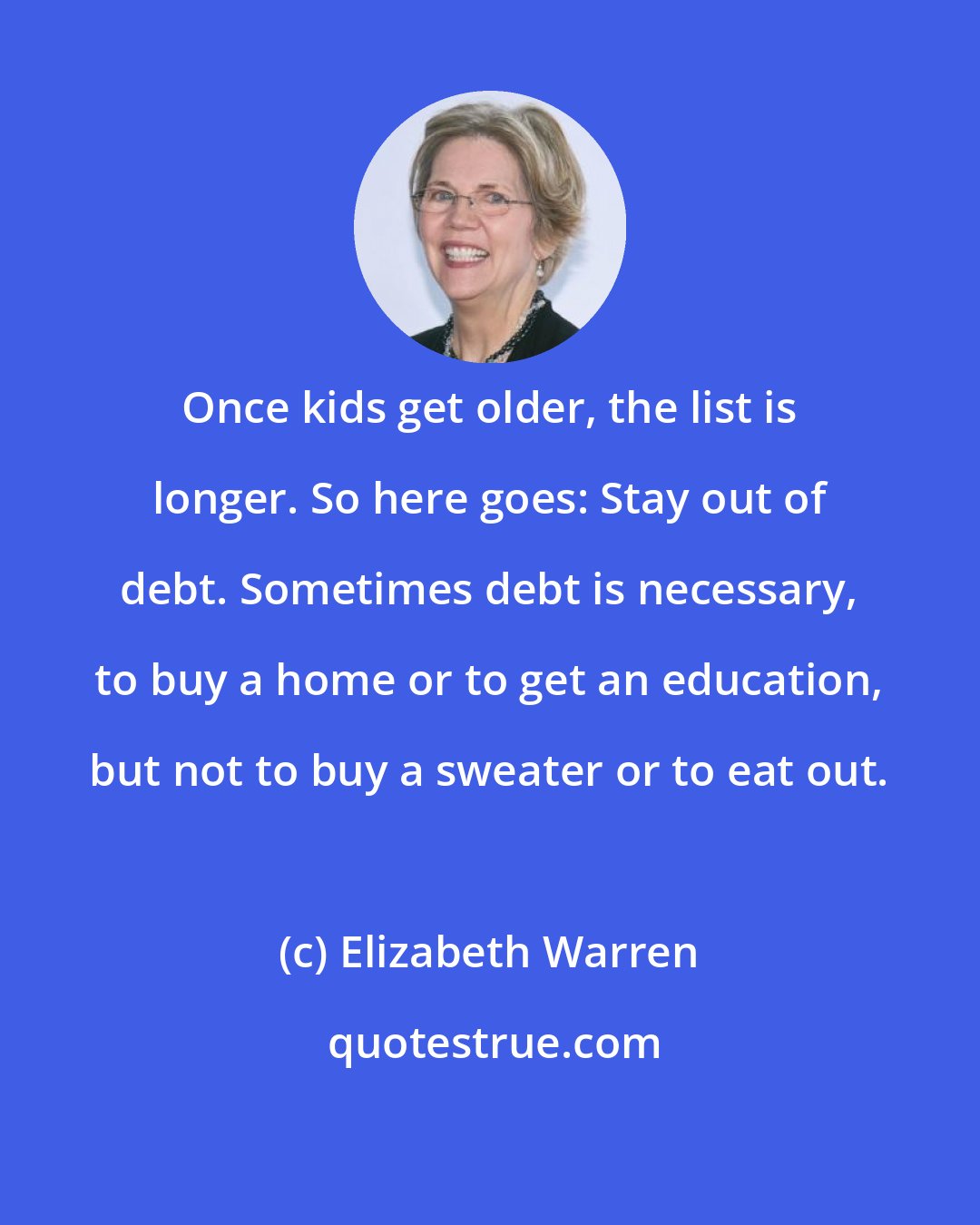 Elizabeth Warren: Once kids get older, the list is longer. So here goes: Stay out of debt. Sometimes debt is necessary, to buy a home or to get an education, but not to buy a sweater or to eat out.