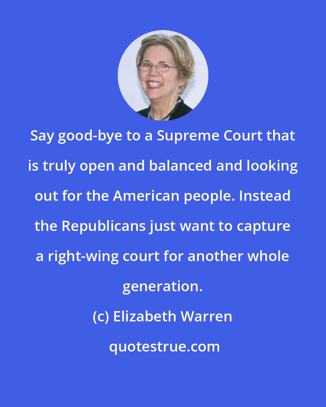 Elizabeth Warren: Say good-bye to a Supreme Court that is truly open and balanced and looking out for the American people. Instead the Republicans just want to capture a right-wing court for another whole generation.