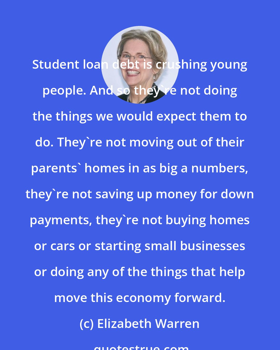 Elizabeth Warren: Student loan debt is crushing young people. And so they're not doing the things we would expect them to do. They're not moving out of their parents' homes in as big a numbers, they're not saving up money for down payments, they're not buying homes or cars or starting small businesses or doing any of the things that help move this economy forward.