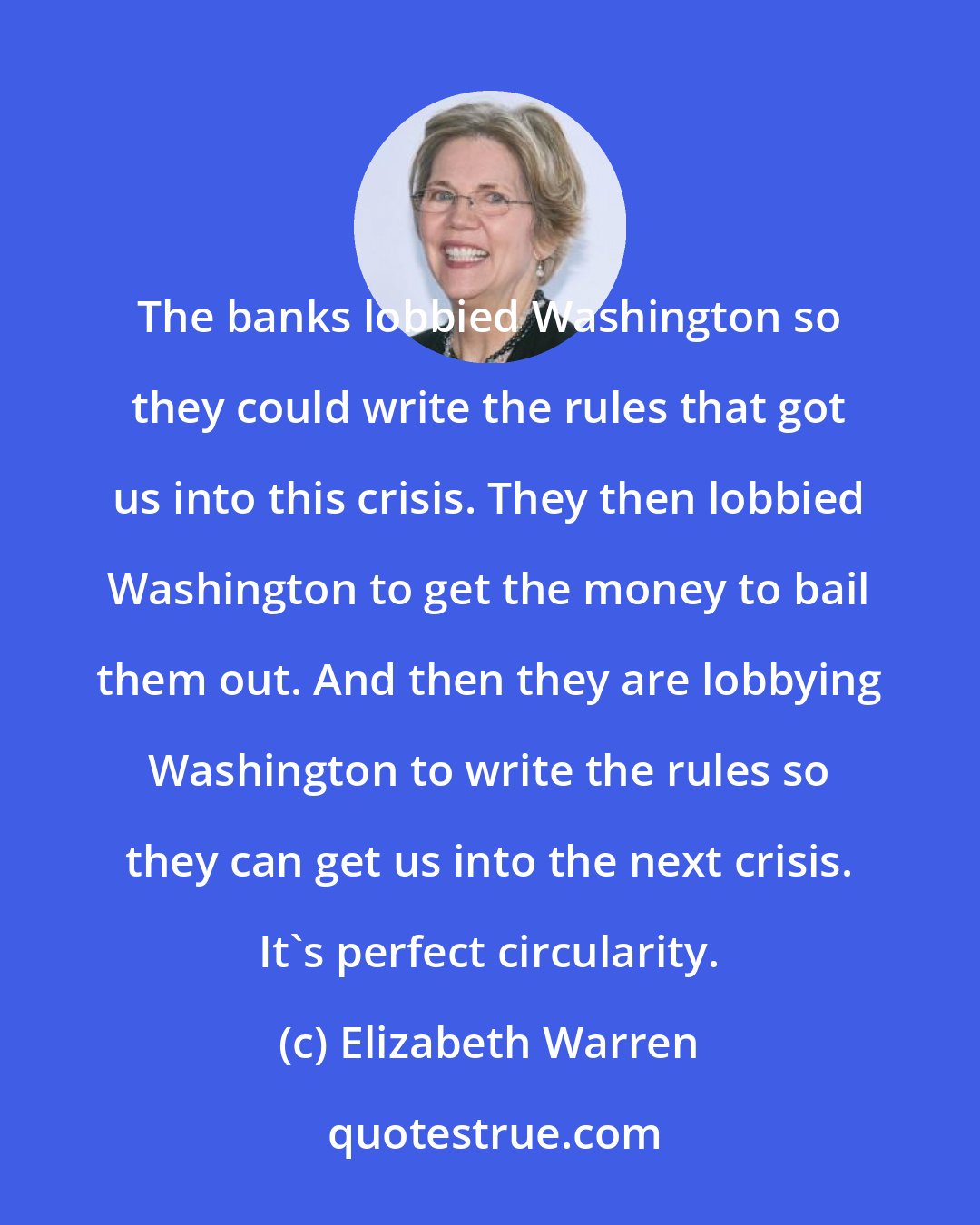 Elizabeth Warren: The banks lobbied Washington so they could write the rules that got us into this crisis. They then lobbied Washington to get the money to bail them out. And then they are lobbying Washington to write the rules so they can get us into the next crisis. It's perfect circularity.