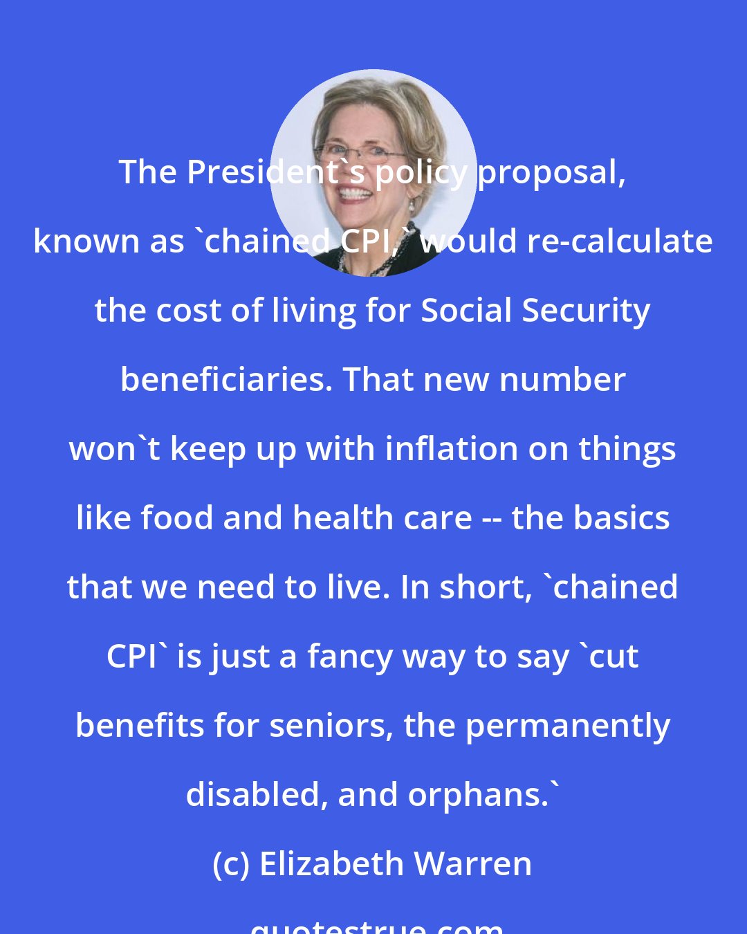 Elizabeth Warren: The President's policy proposal, known as 'chained CPI,' would re-calculate the cost of living for Social Security beneficiaries. That new number won't keep up with inflation on things like food and health care -- the basics that we need to live. In short, 'chained CPI' is just a fancy way to say 'cut benefits for seniors, the permanently disabled, and orphans.'