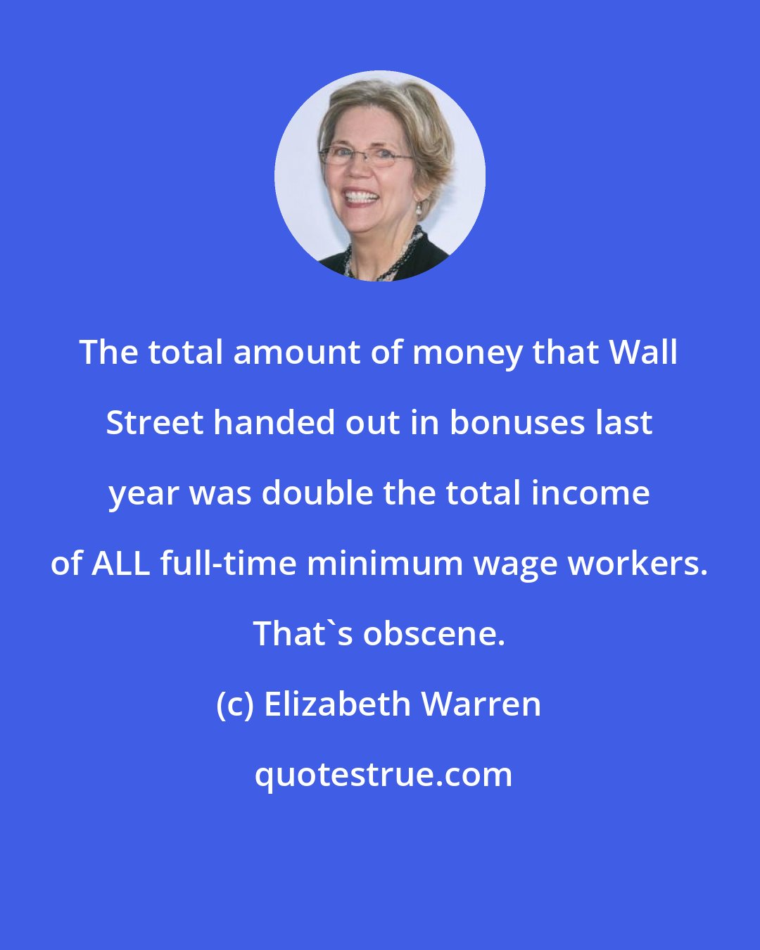 Elizabeth Warren: The total amount of money that Wall Street handed out in bonuses last year was double the total income of ALL full-time minimum wage workers. That's obscene.