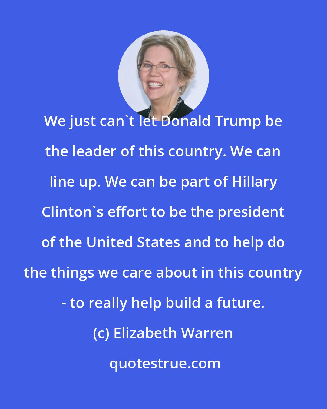 Elizabeth Warren: We just can't let Donald Trump be the leader of this country. We can line up. We can be part of Hillary Clinton's effort to be the president of the United States and to help do the things we care about in this country - to really help build a future.