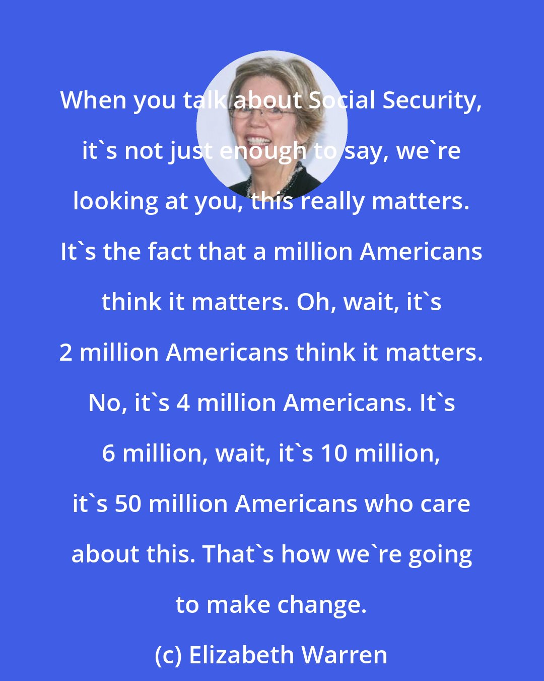 Elizabeth Warren: When you talk about Social Security, it's not just enough to say, we're looking at you, this really matters. It's the fact that a million Americans think it matters. Oh, wait, it's 2 million Americans think it matters. No, it's 4 million Americans. It's 6 million, wait, it's 10 million, it's 50 million Americans who care about this. That's how we're going to make change.