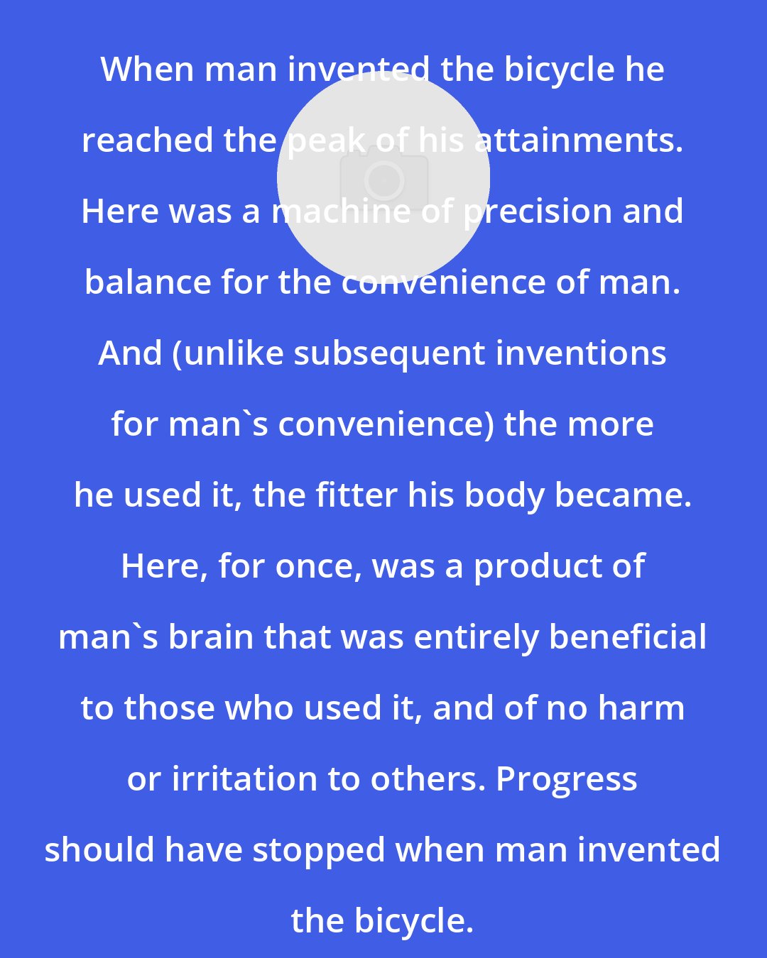 Elizabeth West: When man invented the bicycle he reached the peak of his attainments. Here was a machine of precision and balance for the convenience of man. And (unlike subsequent inventions for man's convenience) the more he used it, the fitter his body became. Here, for once, was a product of man's brain that was entirely beneficial to those who used it, and of no harm or irritation to others. Progress should have stopped when man invented the bicycle.