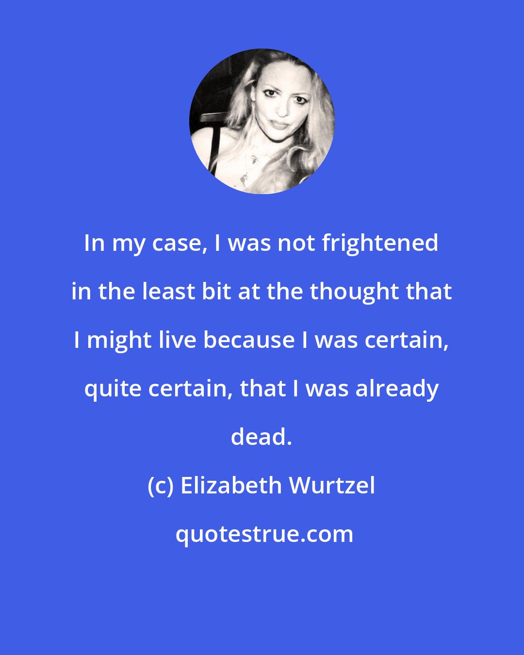 Elizabeth Wurtzel: In my case, I was not frightened in the least bit at the thought that I might live because I was certain, quite certain, that I was already dead.