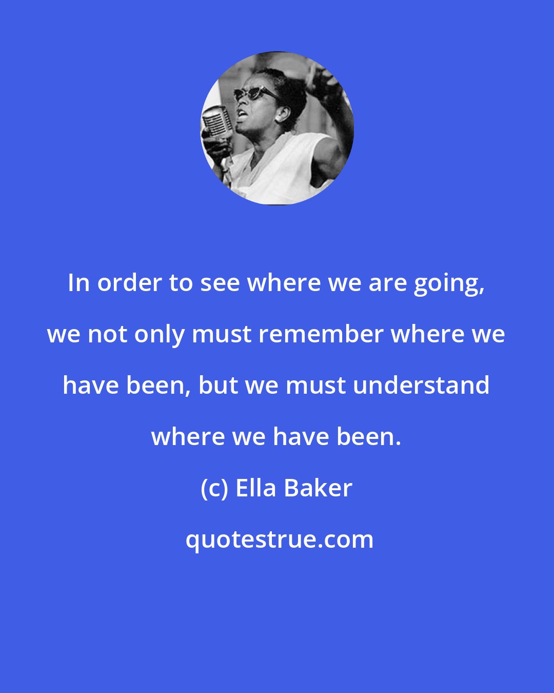 Ella Baker: In order to see where we are going, we not only must remember where we have been, but we must understand where we have been.