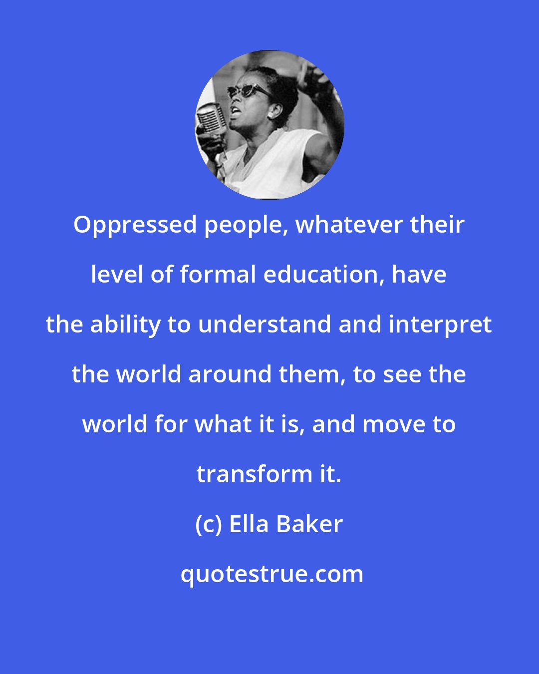 Ella Baker: Oppressed people, whatever their level of formal education, have the ability to understand and interpret the world around them, to see the world for what it is, and move to transform it.