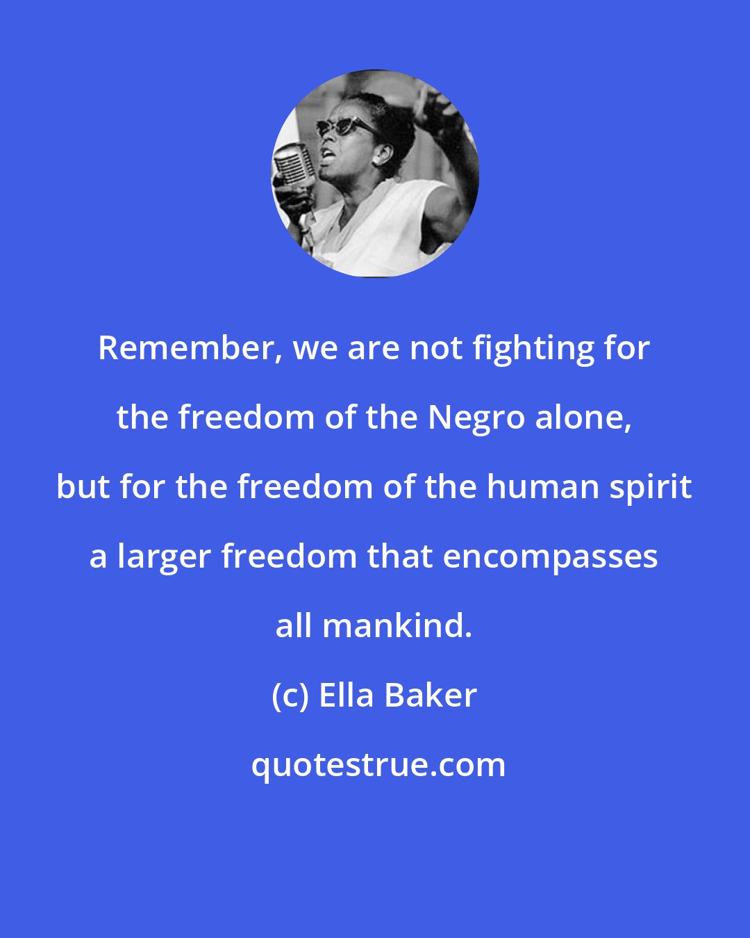 Ella Baker: Remember, we are not fighting for the freedom of the Negro alone, but for the freedom of the human spirit a larger freedom that encompasses all mankind.