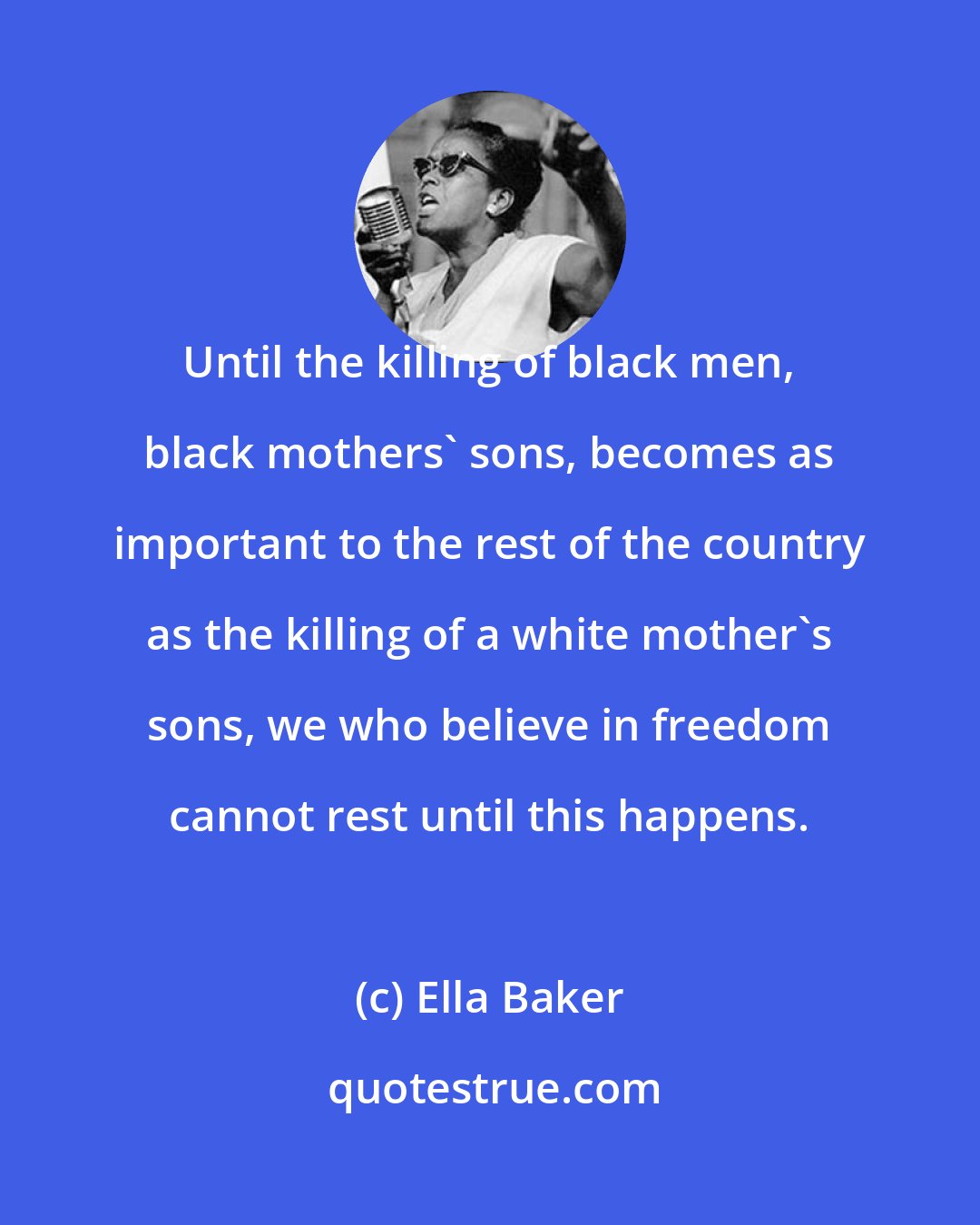Ella Baker: Until the killing of black men, black mothers' sons, becomes as important to the rest of the country as the killing of a white mother's sons, we who believe in freedom cannot rest until this happens.