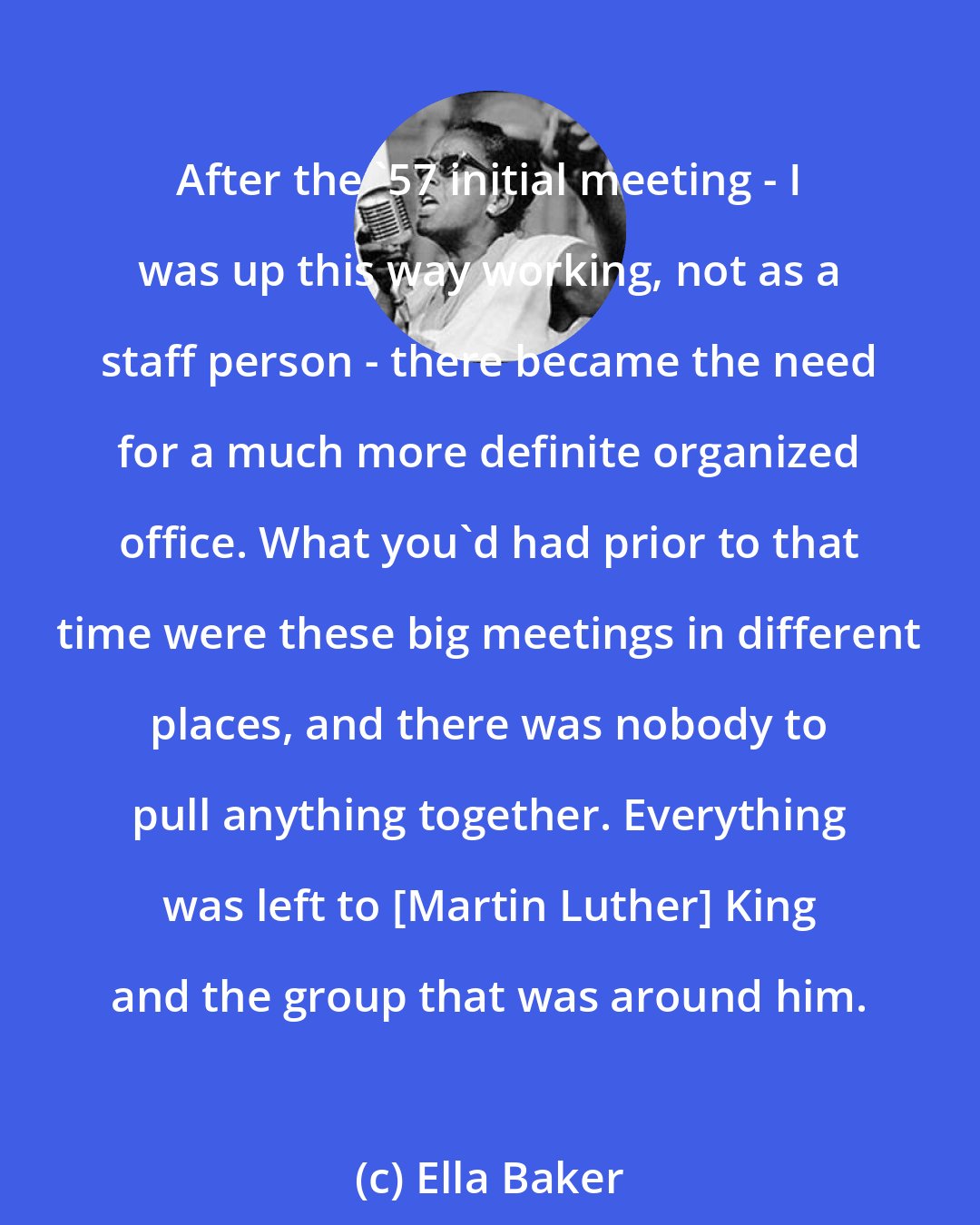 Ella Baker: After the '57 initial meeting - I was up this way working, not as a staff person - there became the need for a much more definite organized office. What you'd had prior to that time were these big meetings in different places, and there was nobody to pull anything together. Everything was left to [Martin Luther] King and the group that was around him.