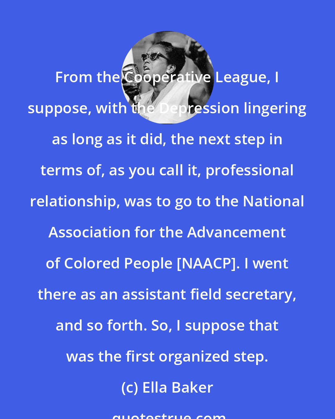 Ella Baker: From the Cooperative League, I suppose, with the Depression lingering as long as it did, the next step in terms of, as you call it, professional relationship, was to go to the National Association for the Advancement of Colored People [NAACP]. I went there as an assistant field secretary, and so forth. So, I suppose that was the first organized step.