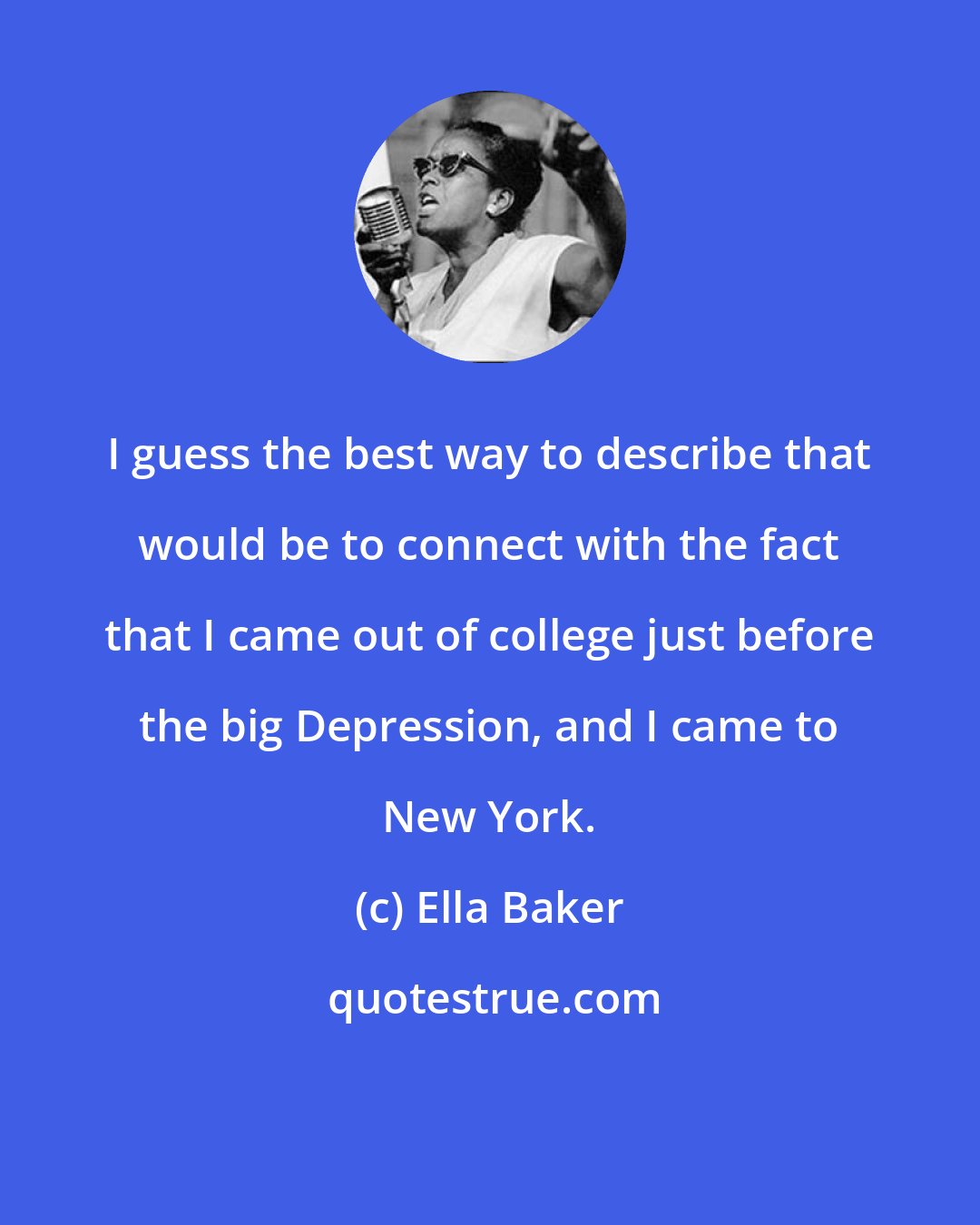 Ella Baker: I guess the best way to describe that would be to connect with the fact that I came out of college just before the big Depression, and I came to New York.