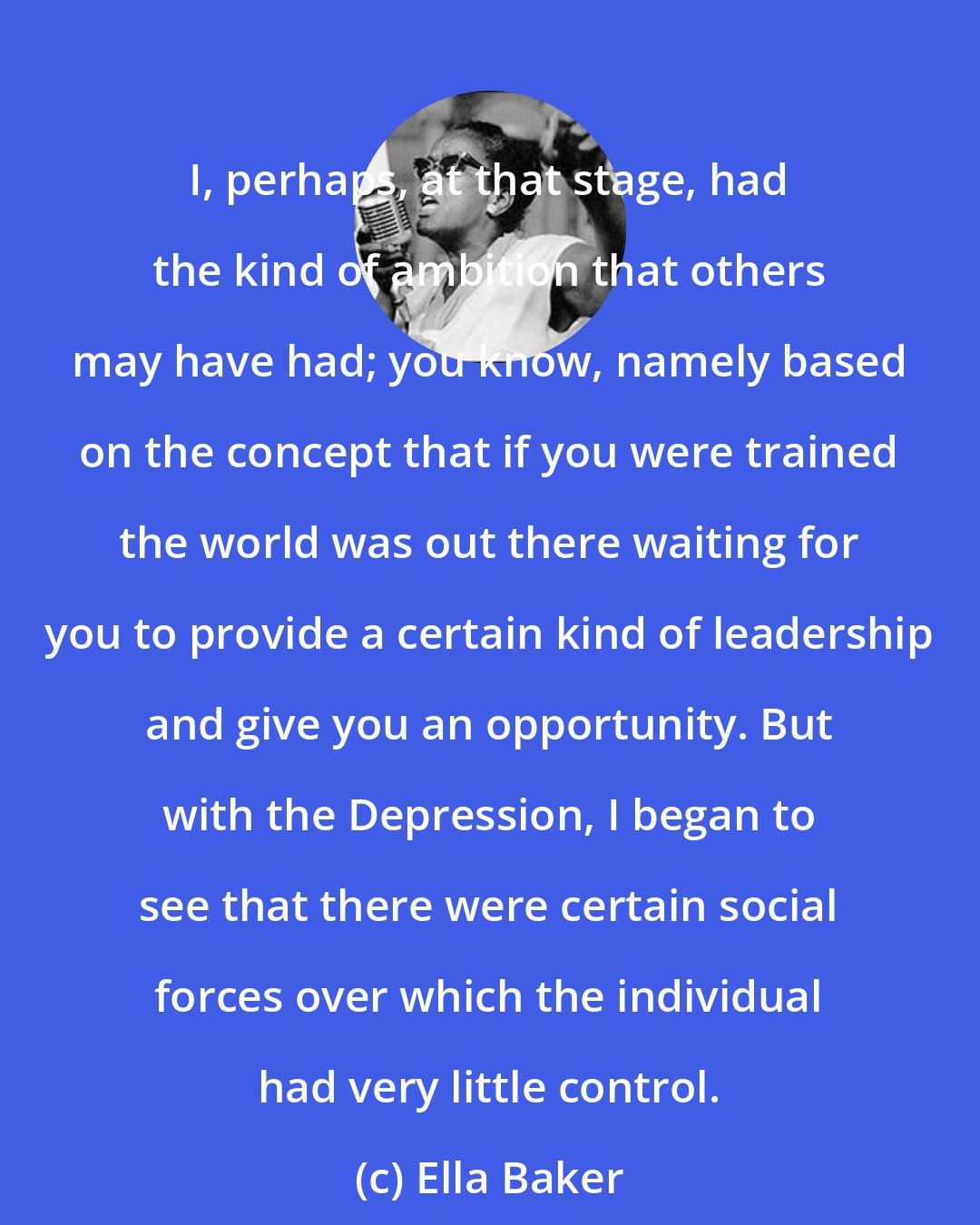 Ella Baker: I, perhaps, at that stage, had the kind of ambition that others may have had; you know, namely based on the concept that if you were trained the world was out there waiting for you to provide a certain kind of leadership and give you an opportunity. But with the Depression, I began to see that there were certain social forces over which the individual had very little control.