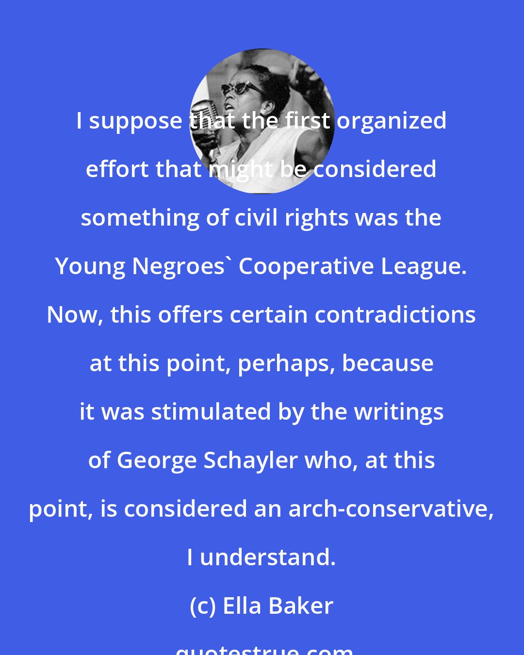 Ella Baker: I suppose that the first organized effort that might be considered something of civil rights was the Young Negroes' Cooperative League. Now, this offers certain contradictions at this point, perhaps, because it was stimulated by the writings of George Schayler who, at this point, is considered an arch-conservative, I understand.