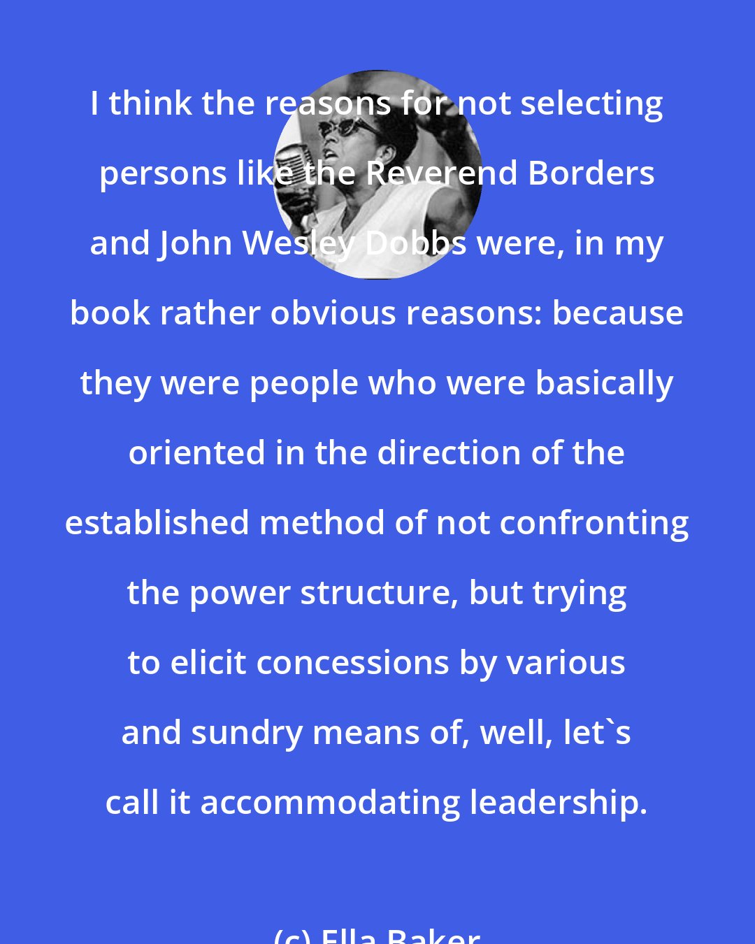 Ella Baker: I think the reasons for not selecting persons like the Reverend Borders and John Wesley Dobbs were, in my book rather obvious reasons: because they were people who were basically oriented in the direction of the established method of not confronting the power structure, but trying to elicit concessions by various and sundry means of, well, let's call it accommodating leadership.