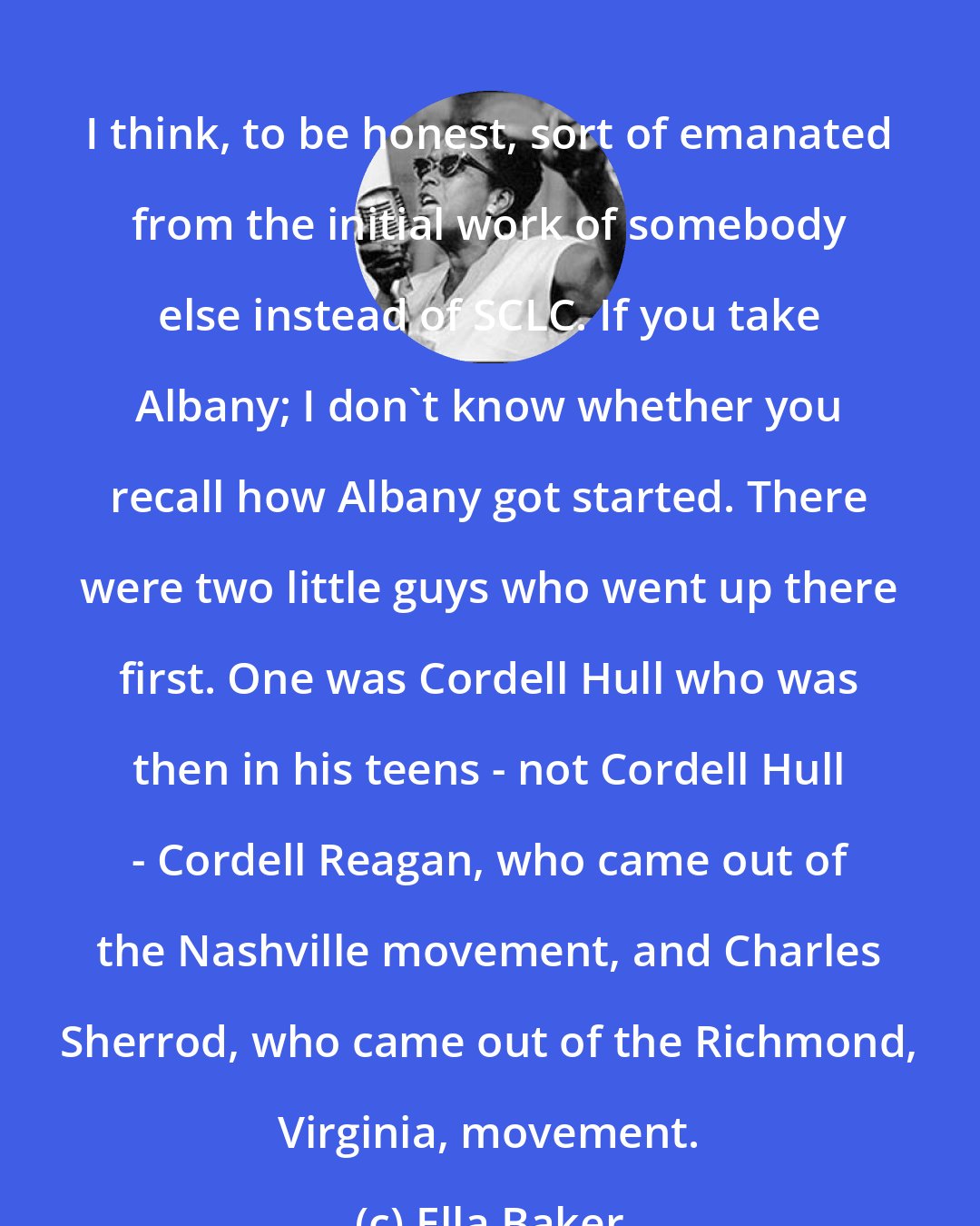 Ella Baker: I think, to be honest, sort of emanated from the initial work of somebody else instead of SCLC. If you take Albany; I don't know whether you recall how Albany got started. There were two little guys who went up there first. One was Cordell Hull who was then in his teens - not Cordell Hull - Cordell Reagan, who came out of the Nashville movement, and Charles Sherrod, who came out of the Richmond, Virginia, movement.