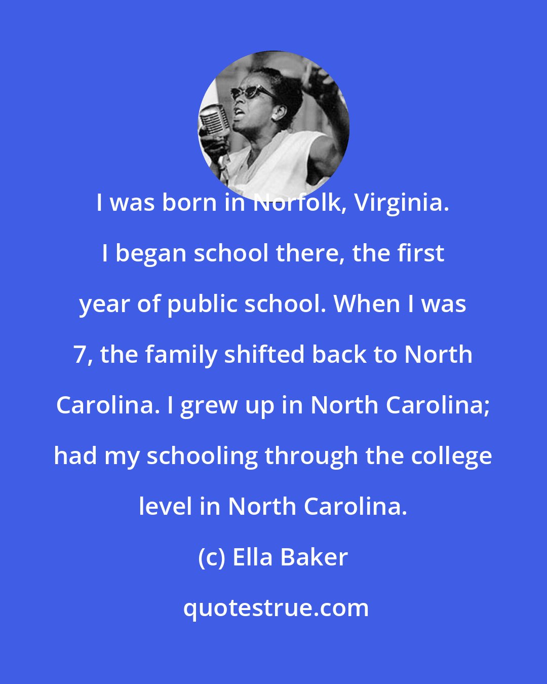 Ella Baker: I was born in Norfolk, Virginia. I began school there, the first year of public school. When I was 7, the family shifted back to North Carolina. I grew up in North Carolina; had my schooling through the college level in North Carolina.