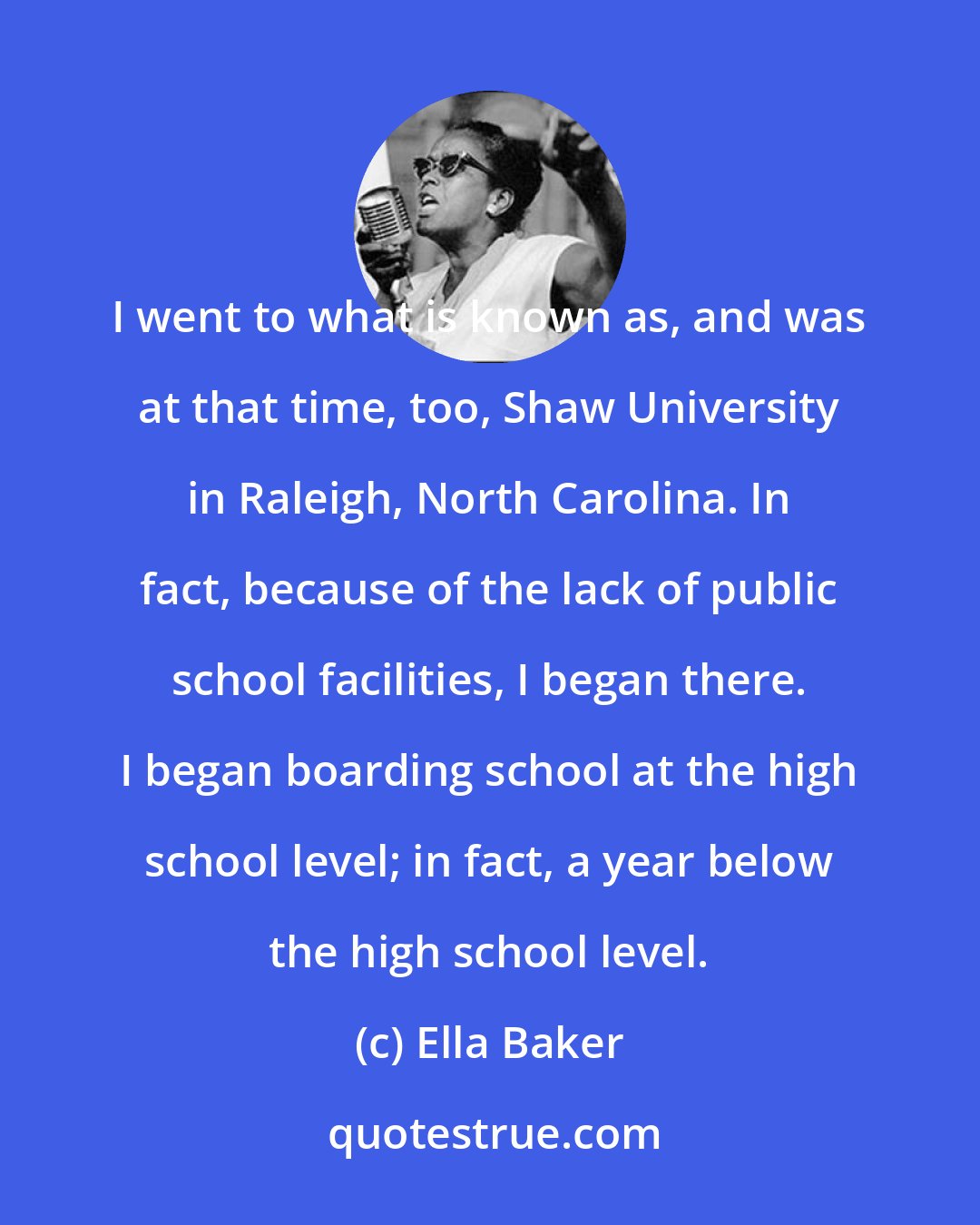 Ella Baker: I went to what is known as, and was at that time, too, Shaw University in Raleigh, North Carolina. In fact, because of the lack of public school facilities, I began there. I began boarding school at the high school level; in fact, a year below the high school level.