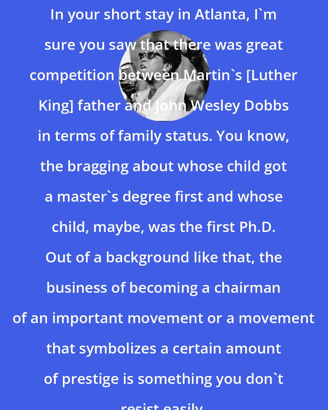 Ella Baker: In your short stay in Atlanta, I'm sure you saw that there was great competition between Martin's [Luther King] father and John Wesley Dobbs in terms of family status. You know, the bragging about whose child got a master's degree first and whose child, maybe, was the first Ph.D. Out of a background like that, the business of becoming a chairman of an important movement or a movement that symbolizes a certain amount of prestige is something you don't resist easily.