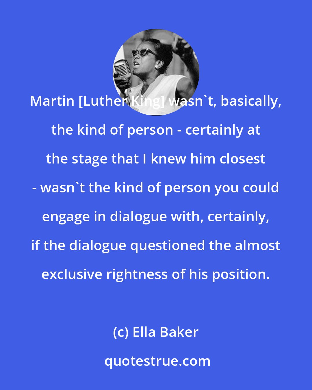 Ella Baker: Martin [Luther King] wasn't, basically, the kind of person - certainly at the stage that I knew him closest - wasn't the kind of person you could engage in dialogue with, certainly, if the dialogue questioned the almost exclusive rightness of his position.