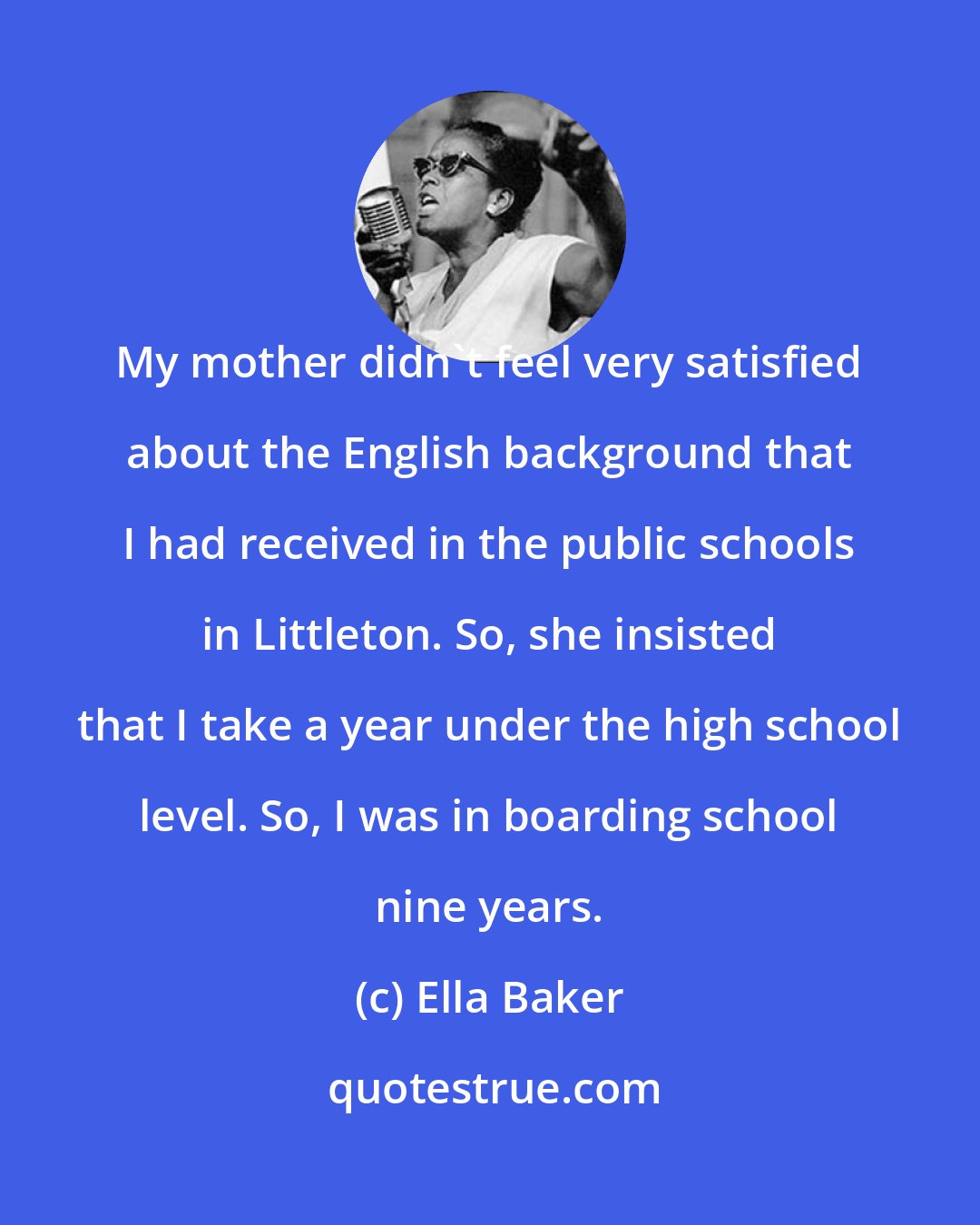 Ella Baker: My mother didn't feel very satisfied about the English background that I had received in the public schools in Littleton. So, she insisted that I take a year under the high school level. So, I was in boarding school nine years.