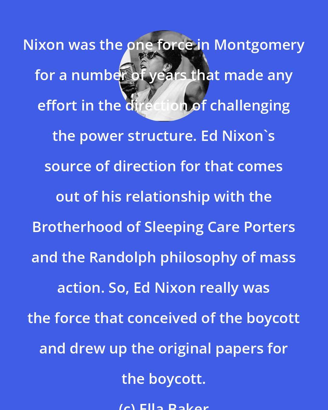 Ella Baker: Nixon was the one force in Montgomery for a number of years that made any effort in the direction of challenging the power structure. Ed Nixon's source of direction for that comes out of his relationship with the Brotherhood of Sleeping Care Porters and the Randolph philosophy of mass action. So, Ed Nixon really was the force that conceived of the boycott and drew up the original papers for the boycott.