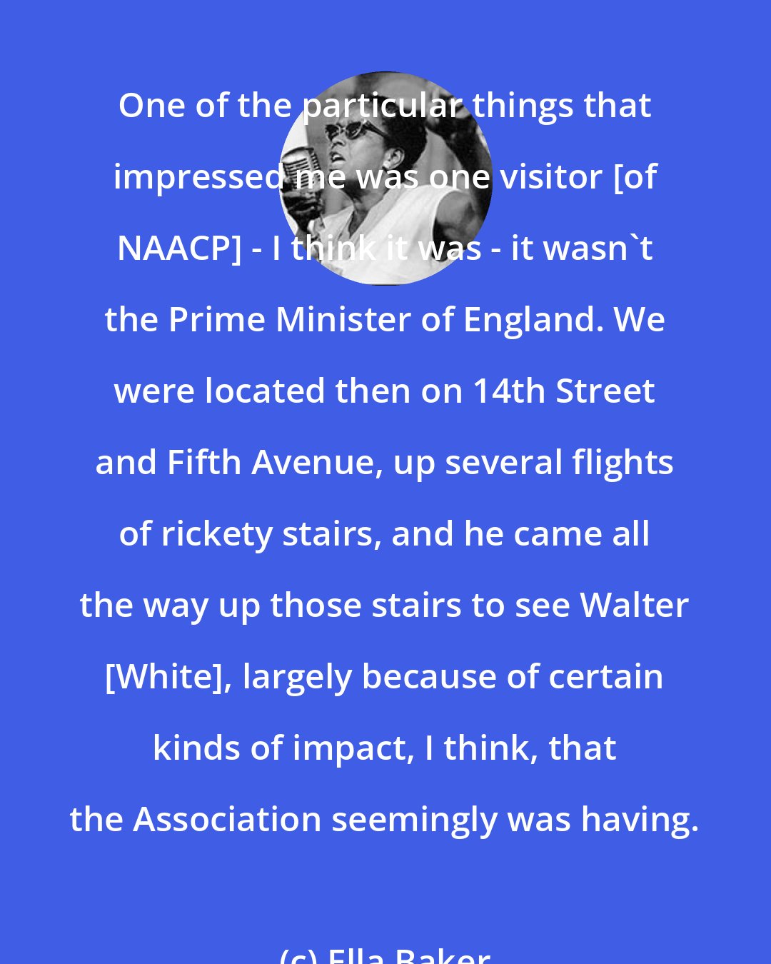 Ella Baker: One of the particular things that impressed me was one visitor [of NAACP] - I think it was - it wasn't the Prime Minister of England. We were located then on 14th Street and Fifth Avenue, up several flights of rickety stairs, and he came all the way up those stairs to see Walter [White], largely because of certain kinds of impact, I think, that the Association seemingly was having.