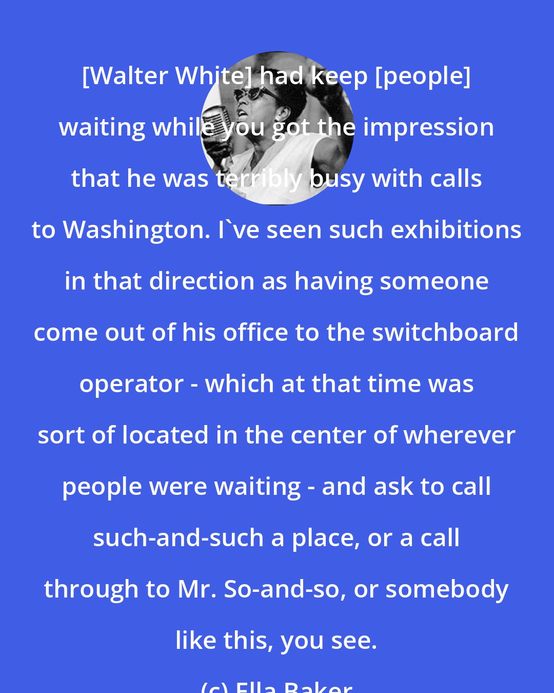 Ella Baker: [Walter White] had keep [people] waiting while you got the impression that he was terribly busy with calls to Washington. I've seen such exhibitions in that direction as having someone come out of his office to the switchboard operator - which at that time was sort of located in the center of wherever people were waiting - and ask to call such-and-such a place, or a call through to Mr. So-and-so, or somebody like this, you see.