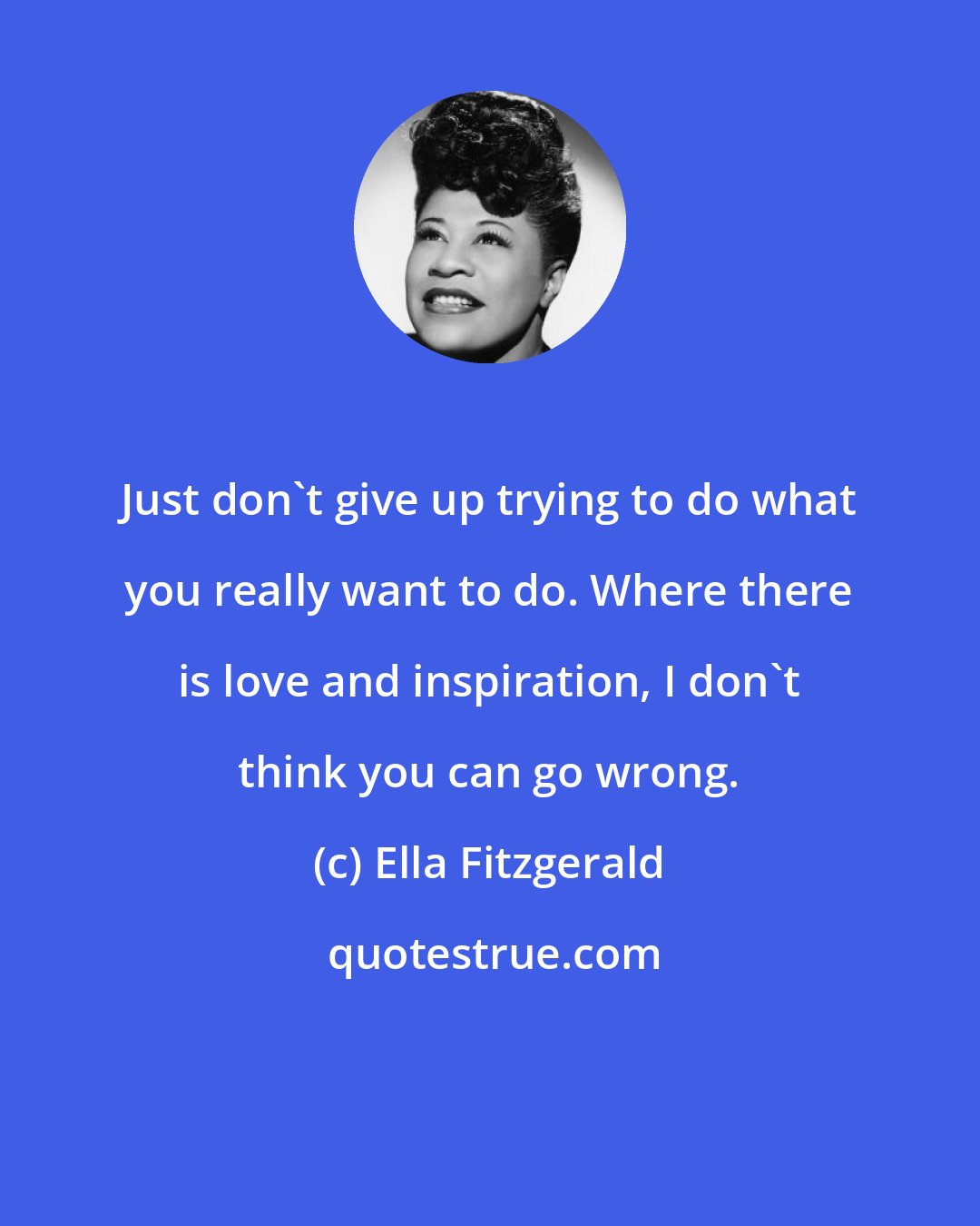 Ella Fitzgerald: Just don't give up trying to do what you really want to do. Where there is love and inspiration, I don't think you can go wrong.