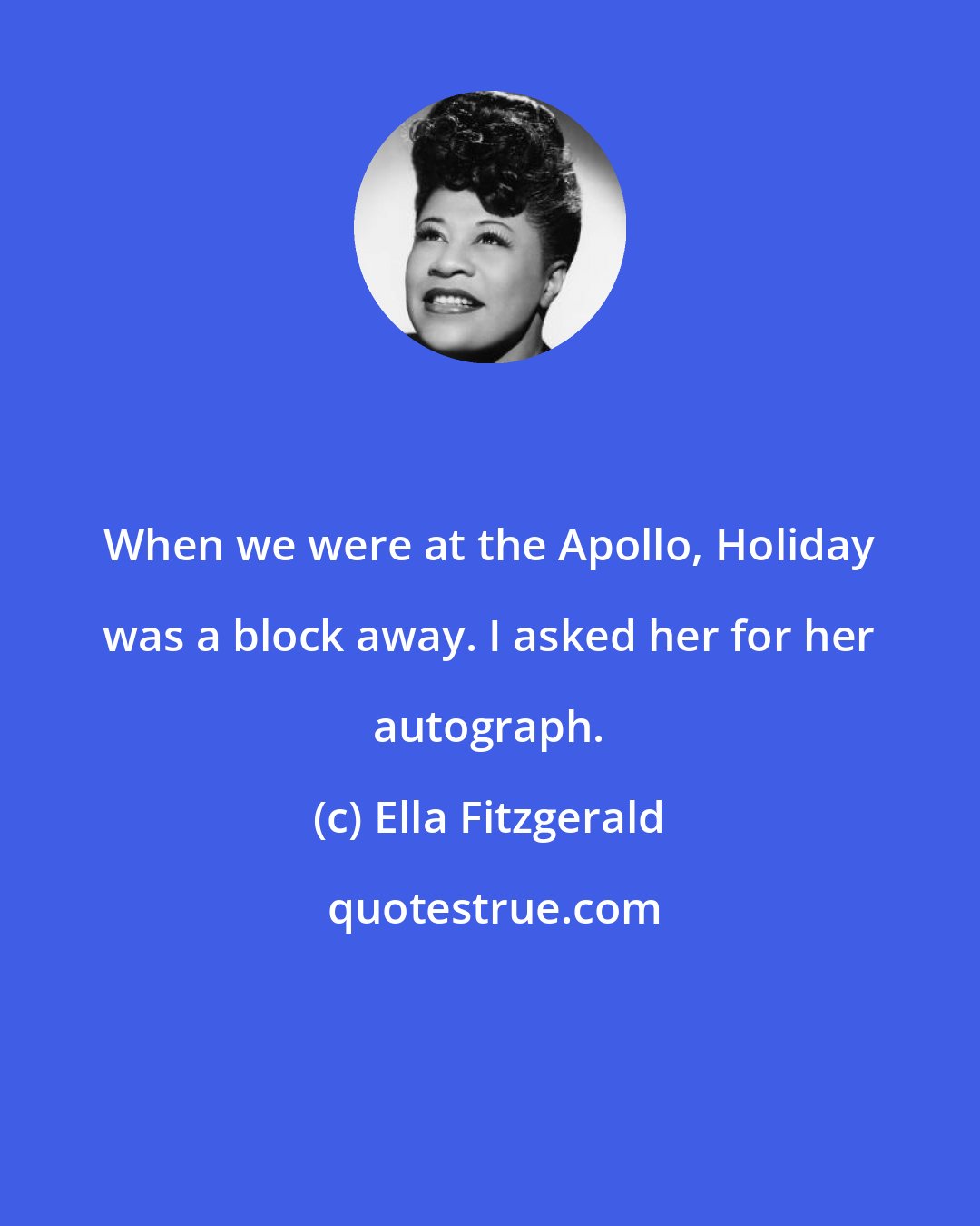 Ella Fitzgerald: When we were at the Apollo, Holiday was a block away. I asked her for her autograph.