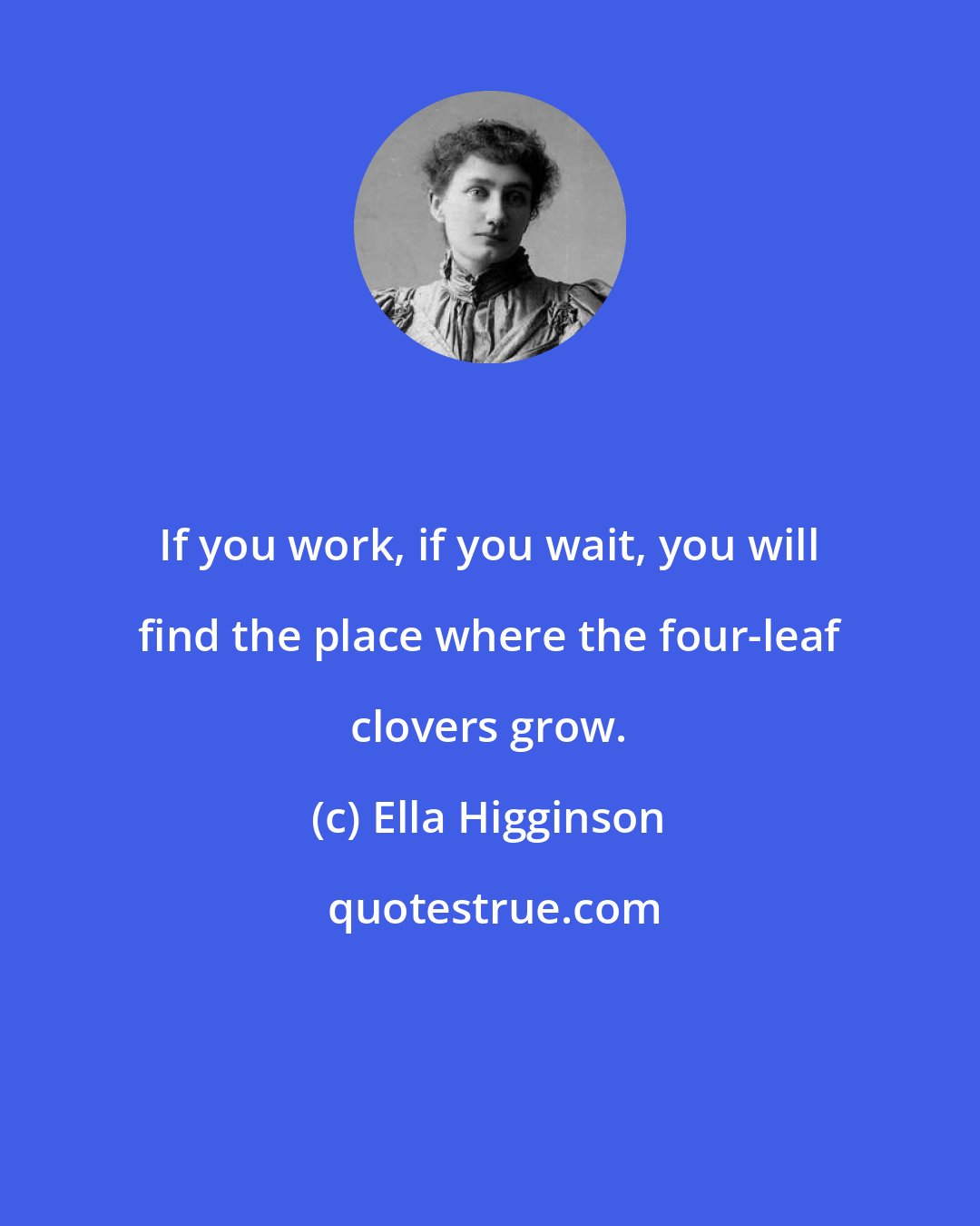 Ella Higginson: If you work, if you wait, you will find the place where the four-leaf clovers grow.