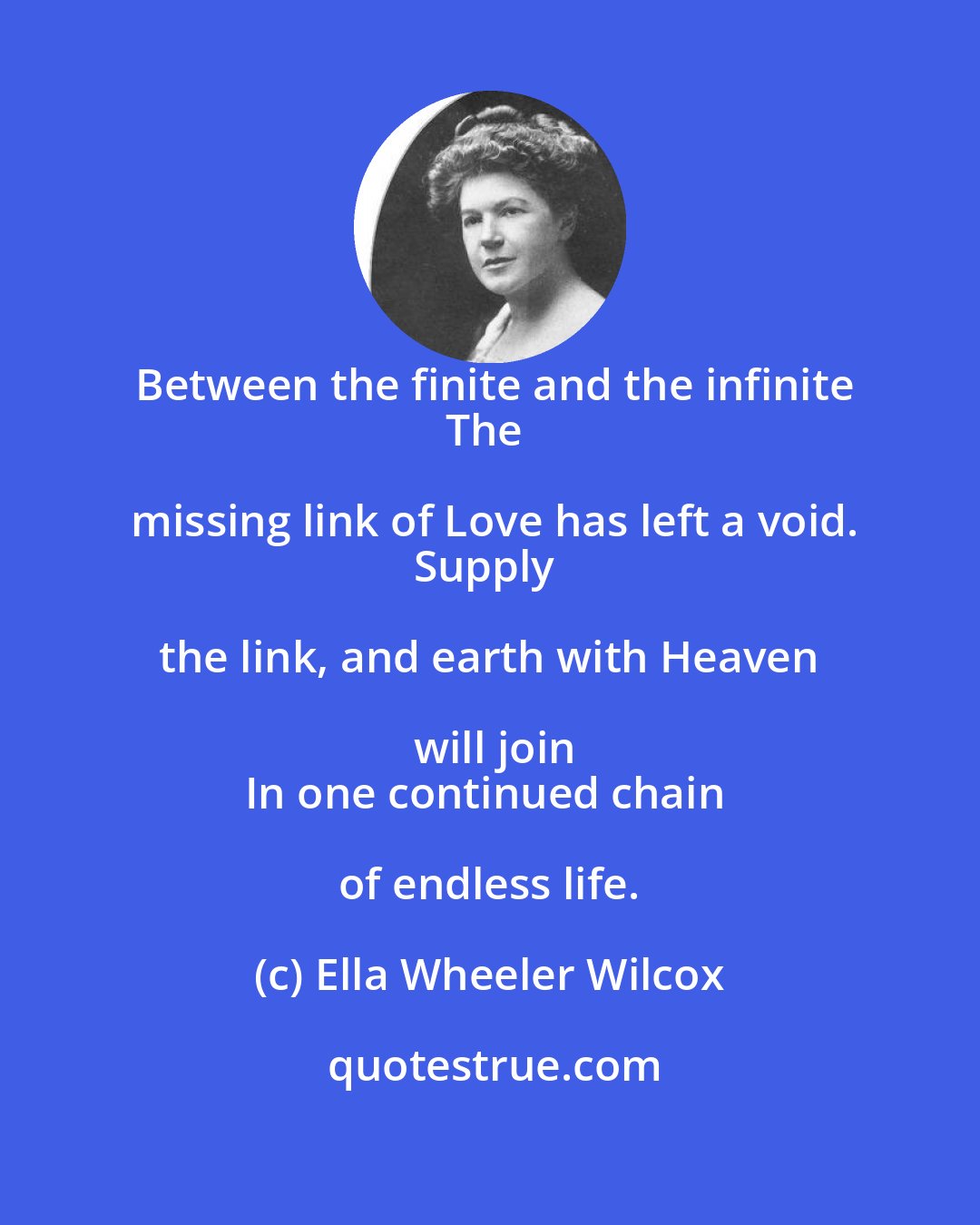 Ella Wheeler Wilcox: Between the finite and the infinite
The missing link of Love has left a void.
Supply the link, and earth with Heaven will join
In one continued chain of endless life.