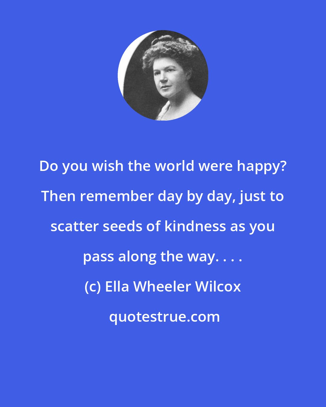 Ella Wheeler Wilcox: Do you wish the world were happy? Then remember day by day, just to scatter seeds of kindness as you pass along the way. . . .