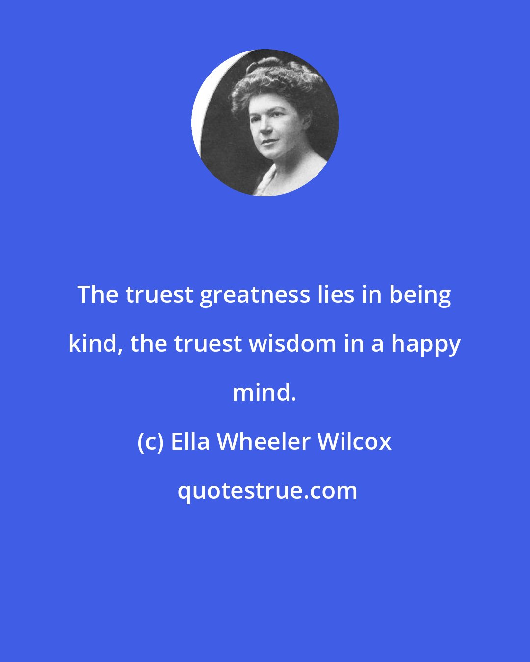 Ella Wheeler Wilcox: The truest greatness lies in being kind, the truest wisdom in a happy mind.