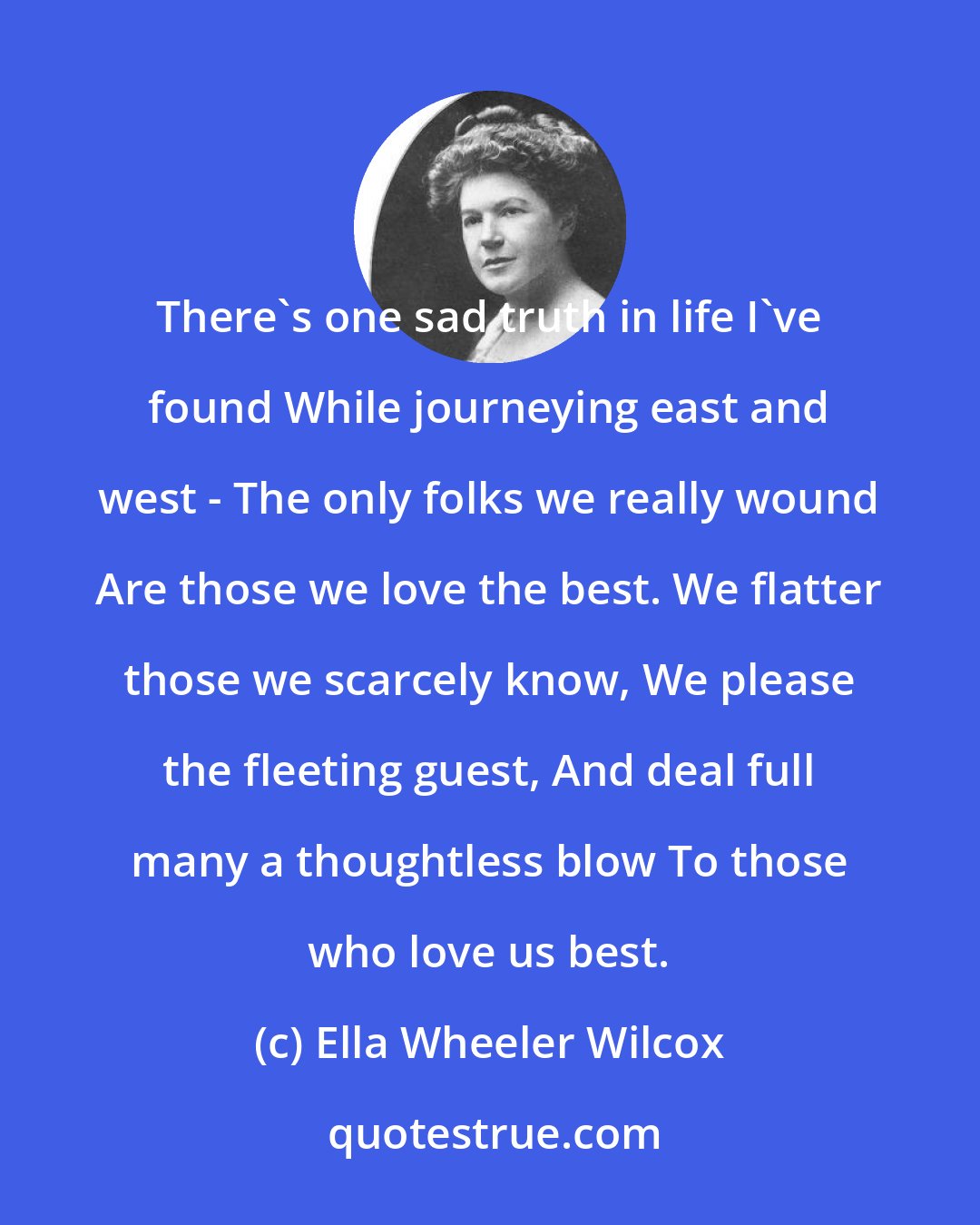Ella Wheeler Wilcox: There's one sad truth in life I've found While journeying east and west - The only folks we really wound Are those we love the best. We flatter those we scarcely know, We please the fleeting guest, And deal full many a thoughtless blow To those who love us best.