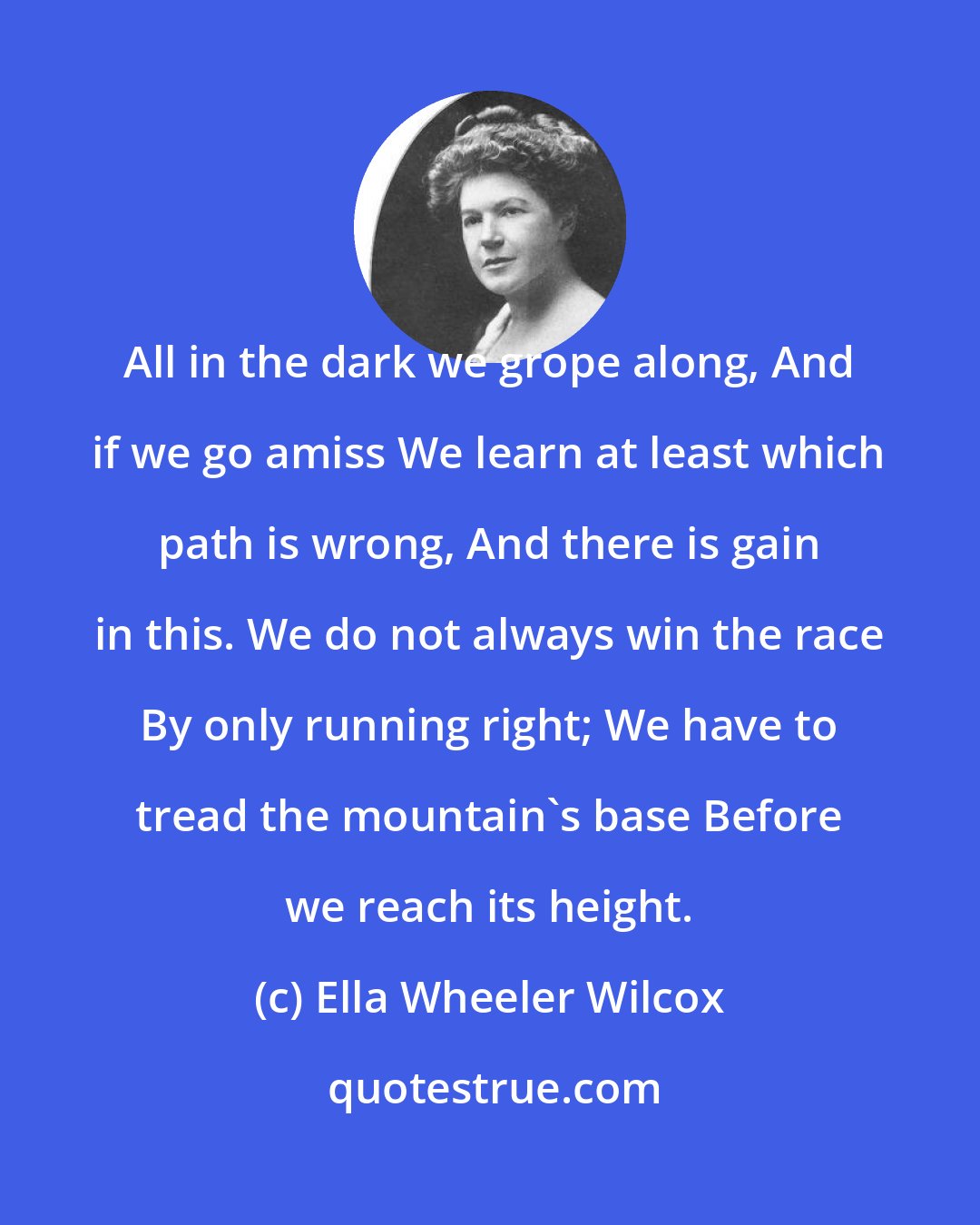 Ella Wheeler Wilcox: All in the dark we grope along, And if we go amiss We learn at least which path is wrong, And there is gain in this. We do not always win the race By only running right; We have to tread the mountain's base Before we reach its height.