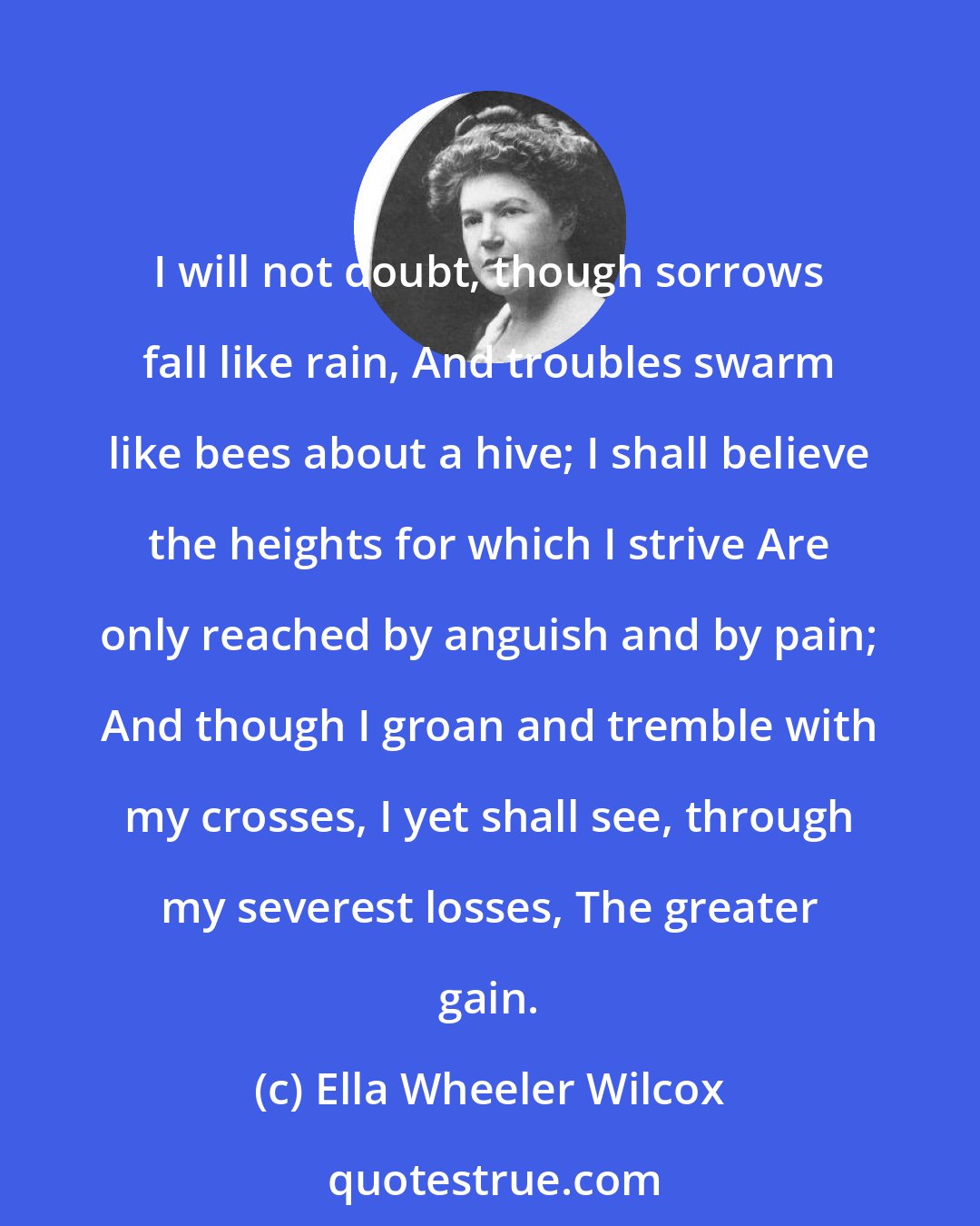 Ella Wheeler Wilcox: I will not doubt, though sorrows fall like rain, And troubles swarm like bees about a hive; I shall believe the heights for which I strive Are only reached by anguish and by pain; And though I groan and tremble with my crosses, I yet shall see, through my severest losses, The greater gain.