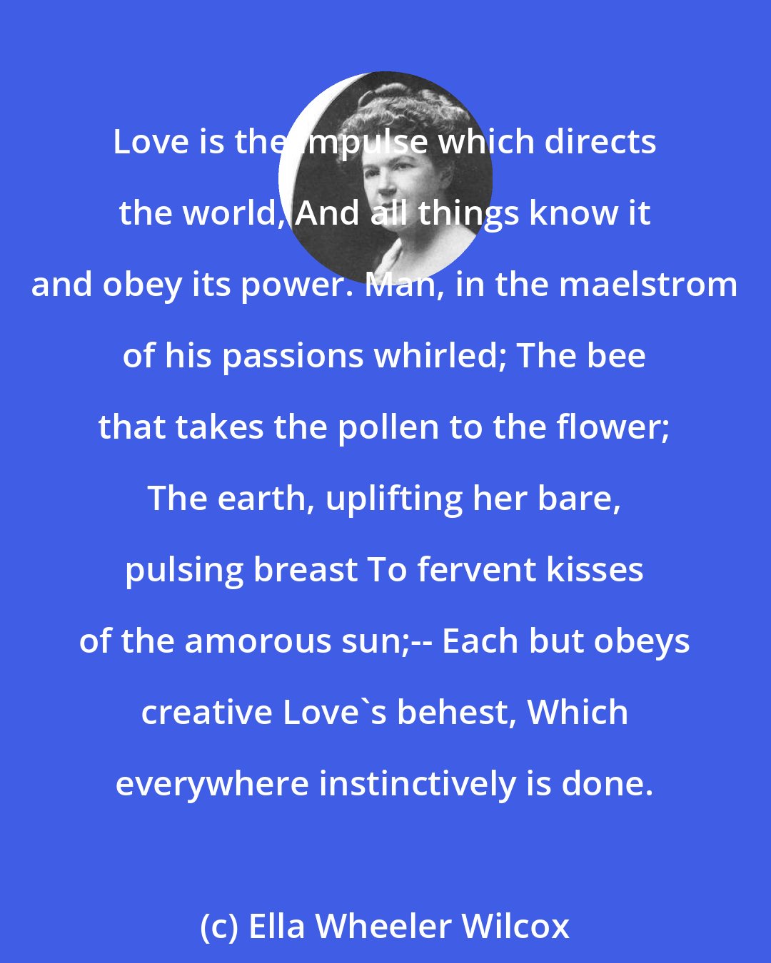 Ella Wheeler Wilcox: Love is the impulse which directs the world, And all things know it and obey its power. Man, in the maelstrom of his passions whirled; The bee that takes the pollen to the flower; The earth, uplifting her bare, pulsing breast To fervent kisses of the amorous sun;-- Each but obeys creative Love's behest, Which everywhere instinctively is done.